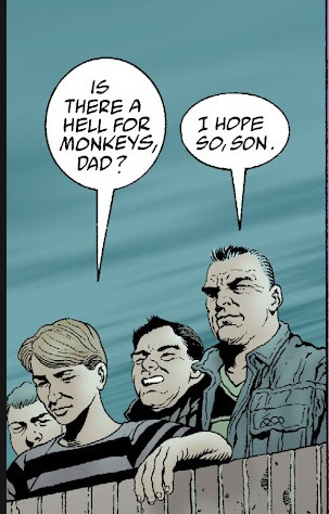 Comic panel from The Filth: 
Several people are standing looking over a ledge toward the viewer. One of them, a child says: "Is there a hell for monkeys, Dad?" His father replies: "I hope so, son."