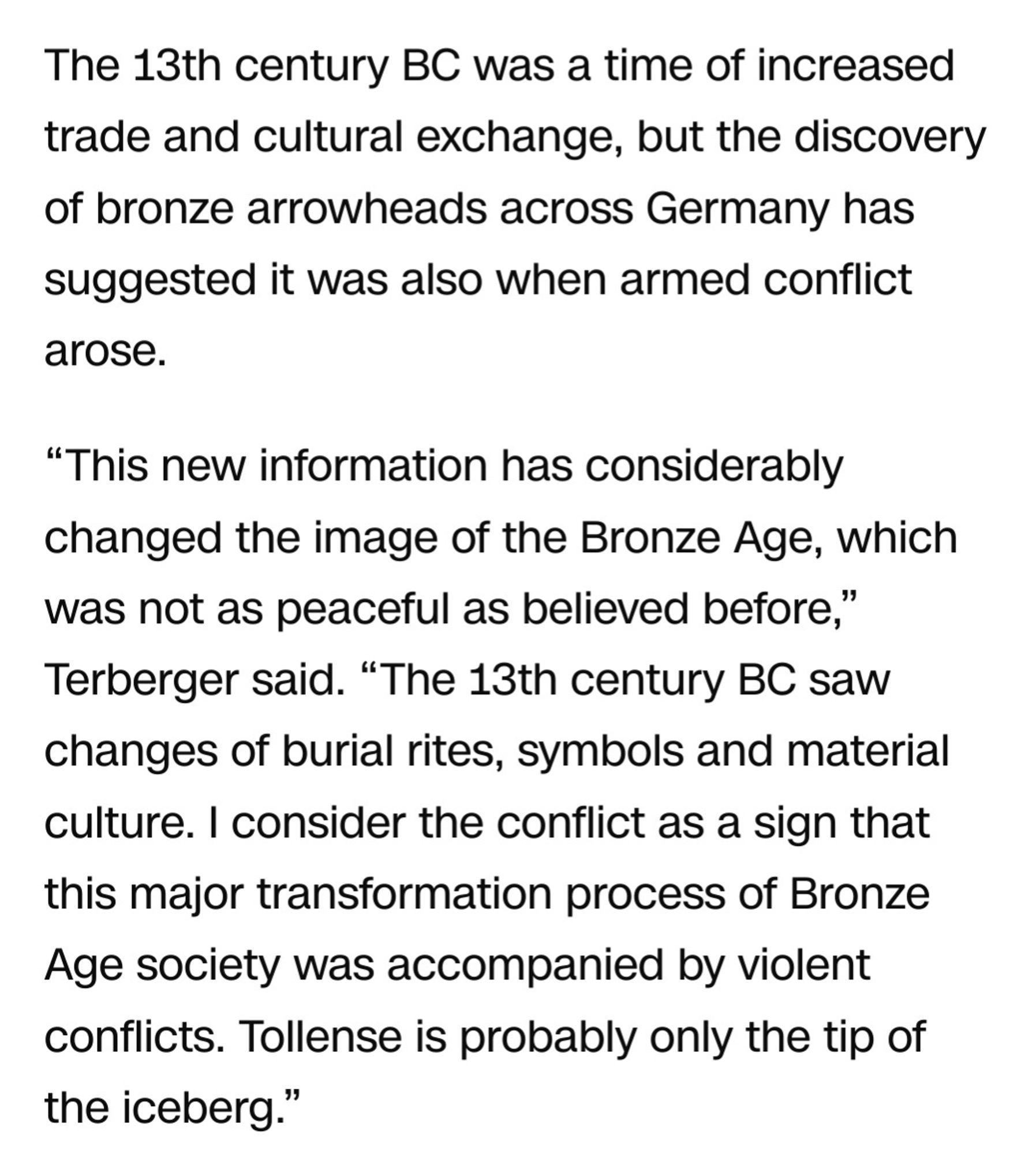 " The 13th century BC was a time of increased trade and cultural exchange, but the discovery of bronze arrowheads across Germany has suggested it was also when armed conflict arose.

“This new information has considerably changed the image of the Bronze Age, which was not as peaceful as believed before,” Terberger said. “The 13th century BC saw changes of burial rites, symbols and material culture. I consider the conflict as a sign that this major transformation process of Bronze Age society was accompanied by violent conflicts. Tollense is probably only the tip of the iceberg.”"

From https://edition.cnn.com/2024/09/23/science/tollense-valley-bronze-age-battlefield-arrowheads/index.html