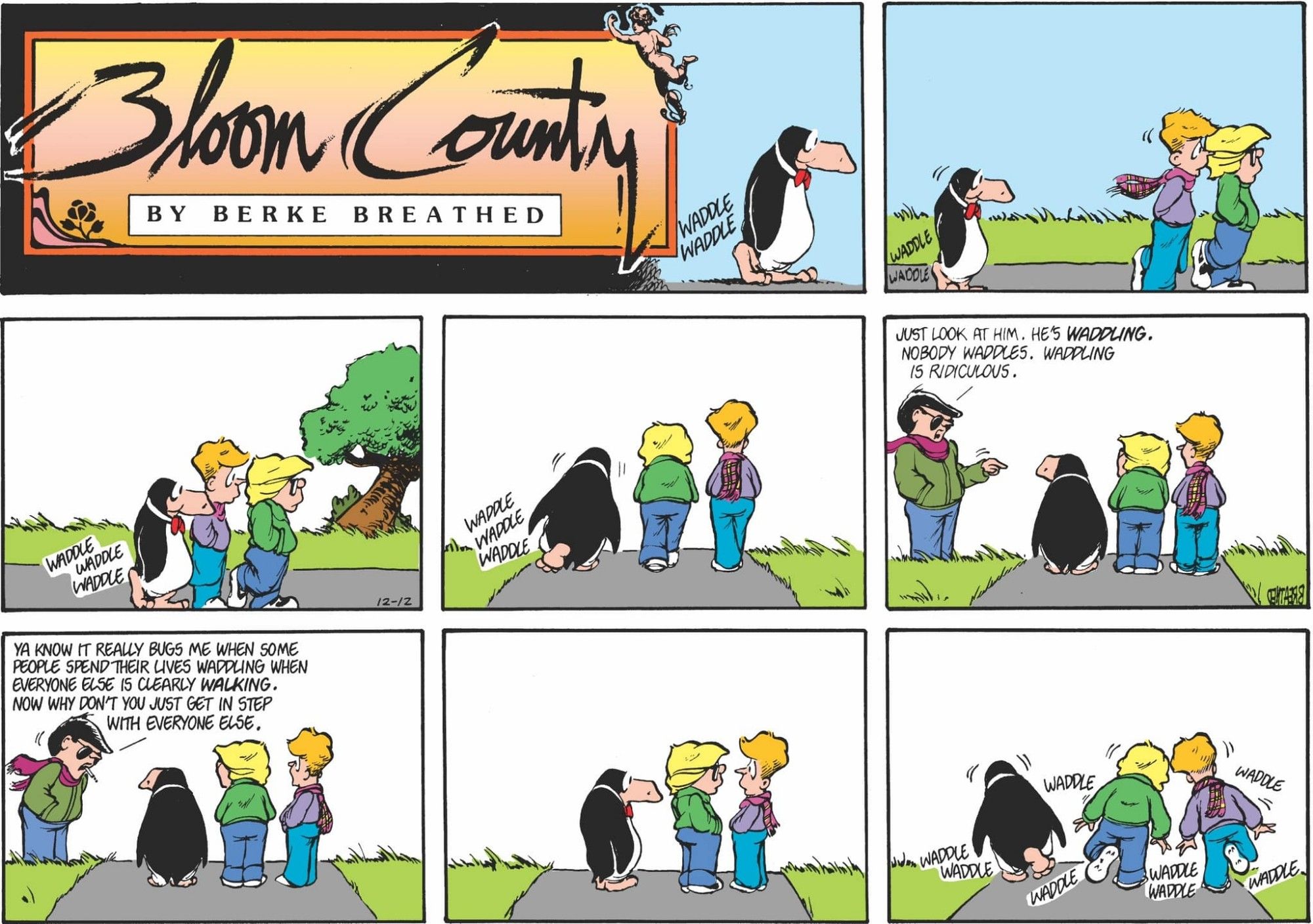 An old Bloom County strip. Opus waddles behind Milo and Binkley outdoors. Steve Dallas confronts them "Just look at him. He's waddling. Nobody waddles. Waddling is ridiculous." Steve rants on "Ya know it really bugs me when some people spend their lives waddling when everyone else is clearly walking. Now why don't you just get in step with everyone else." Milo, Binkley, and Opus exchange glances and waddle off together.