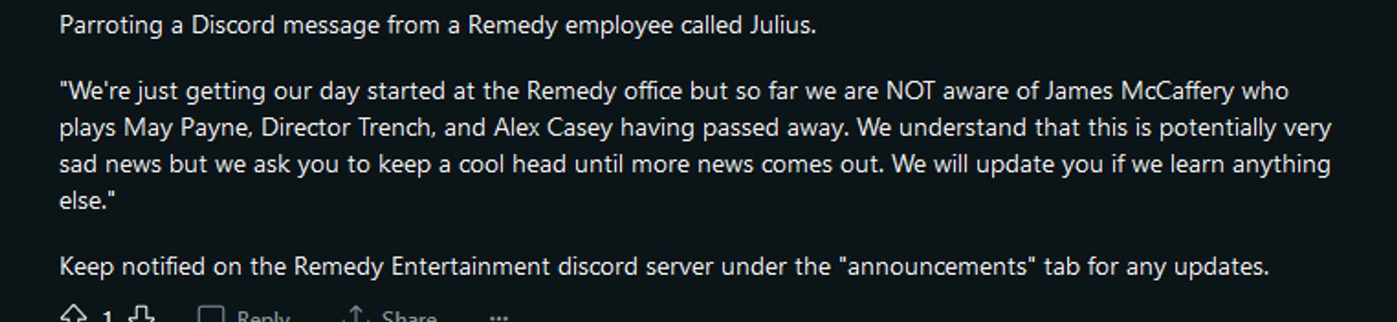 Parroting a Discord message from a Remedy employee called Julius.

"We're just getting our day started at the Remedy office but so far we are NOT aware of James McCaffery who plays May Payne, Director Trench, and Alex Casey having passed away. We understand that this is potentially very sad news but we ask you to keep a cool head until more news comes out. We will update you if we learn anything else."

Keep notified on the Remedy Entertainment discord server under the "announcements" tab for any updates.