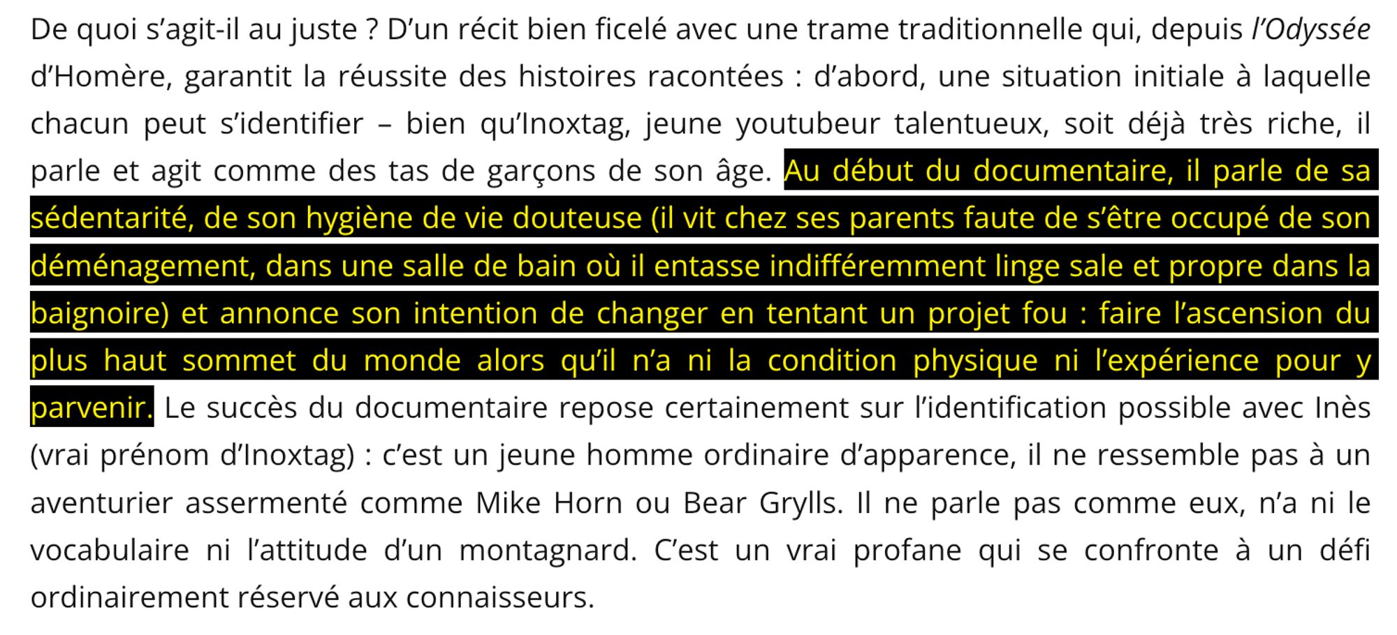 De quoi s'agit-il au juste ? D'un récit bien ficelé avec une trame traditionnelle qui, depuis l'Odyssée d'Homère, garantit la réussite des histoires racontées : d'abord, une situation initiale a laquelle chacun peut s'identifier - bien qu’lnoxtag, jeune youtubeur talentueux, soit déjà très riche, il parle et agit comme des tas de garçons de son âge.
Au début du documentaire, il parle de sa sédentarité, de son hygiène de vie douteuse (il vit chez ses parents, faute de s'être occupé de son déménagement, dans une salle de bain où il entasse indifféremment linge sale et propre dans la baignoire) et annonce son intention de changer en tentant un projet fou : faire l'ascension du plus haut sommet du monde alors qu'il n'a ni la condition physique ni l'expérience pour y parvenir.
Le succès du documentaire repose certainement sur l'identification possible avec Inès (vrai prénom d'Inoxtag) : c'est un jeune homme ordinaire d'apparence