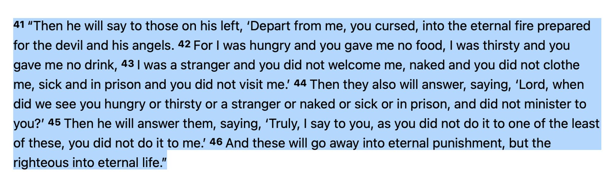 41 “Then he will say to those on his left, ‘Depart from me, you cursed, into the eternal fire prepared for the devil and his angels. 42 For I was hungry and you gave me no food, I was thirsty and you gave me no drink, 43 I was a stranger and you did not welcome me, naked and you did not clothe me, sick and in prison and you did not visit me.’ 44 Then they also will answer, saying, ‘Lord, when did we see you hungry or thirsty or a stranger or naked or sick or in prison, and did not minister to you?’ 45 Then he will answer them, saying, ‘Truly, I say to you, as you did not do it to one of the least of these, you did not do it to me.’ 46 And these will go away into eternal punishment, but the righteous into eternal life.”