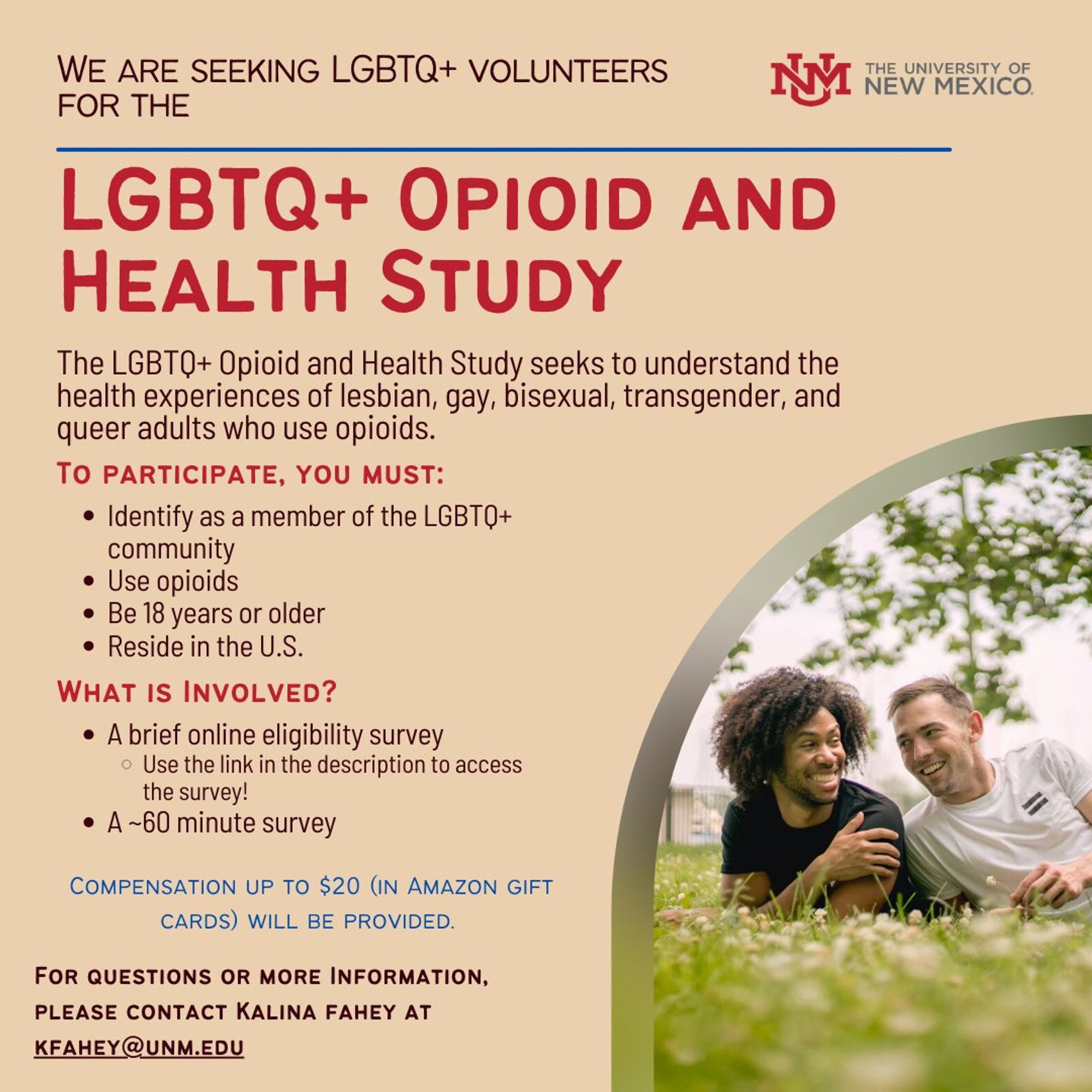 Advertisement for a study of LGBTQ+ health and opioid use. 

Link in original post.

Text of advertisement reads: 

WE ARE SEEKING LGBTQ+ VOLUNTEERS FOR THE
LGBTQ+ OPIOID AND
HEALTH STUDY
The LGBTQ+ Opioid and Health Study seeks to understand the health experiences of lesbian, gay, bisexual, transgender, and queer adults who use opioids.
TO PARTICIPATE, YOU MUST:
• Identify as a member of the LGBTQ+ community
• Use opioids
• Be 18 years or older
• Reside in the U.S.
WHAT IS INVOLVED?
• A brief online eligibility survey
• Use the link in the description to access the survey!
• A ~60 minute survey
COMPENSATION UP TO $20 (IN AMAZON GIFT CARDS) WILL BE PROVIDED.
FOR QUESTIONS OR MORE INFORMATION, PLEASE CONTACT KALINA FAHEY AT KFAHEY@UNM.EDU