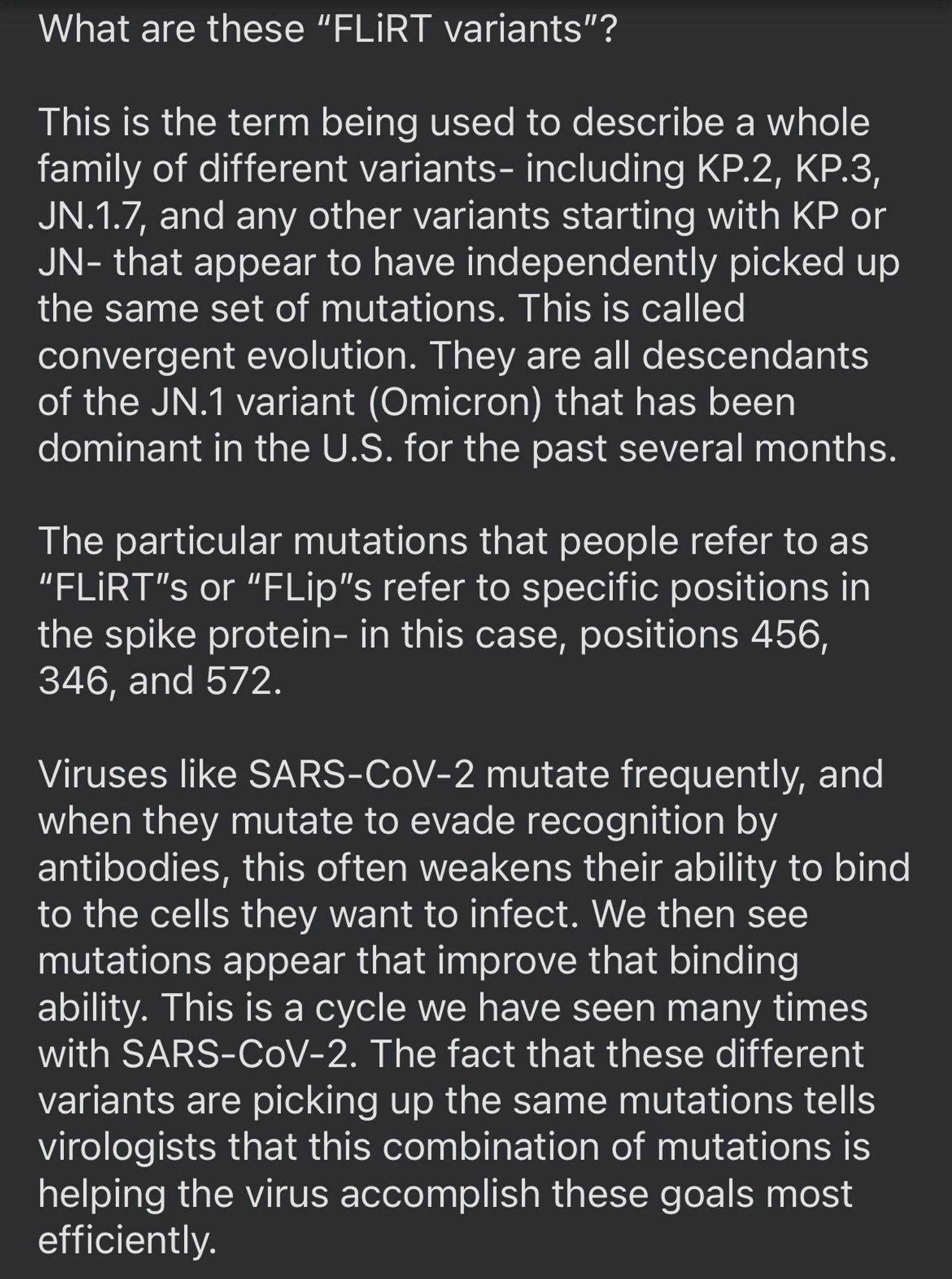 What are these “FLiRT variants”?

This is the term being used to describe a whole family of different variants- including KP.2, KP.3, JN.1.7, and any other variants starting with KP or JN- that appear to have independently picked up the same set of mutations. This is called convergent evolution. They are all descendants of the JN.1 variant (Omicron) that has been dominant in the U.S. for the past several months.

The particular mutations that people refer to as “FLiRT”s or “FLip”s refer to specific positions in the spike protein- in this case, positions 456, 346, and 572.

Viruses like SARS-CoV-2 mutate frequently, and when they mutate to evade recognition by antibodies, this often weakens their ability to bind to the cells they want to infect. We then see mutations appear that improve that binding ability. This is a cycle we have seen many times with SARS-CoV-2. The fact that these different variants are picking up the same mutations tells virologists that this combination of mutation