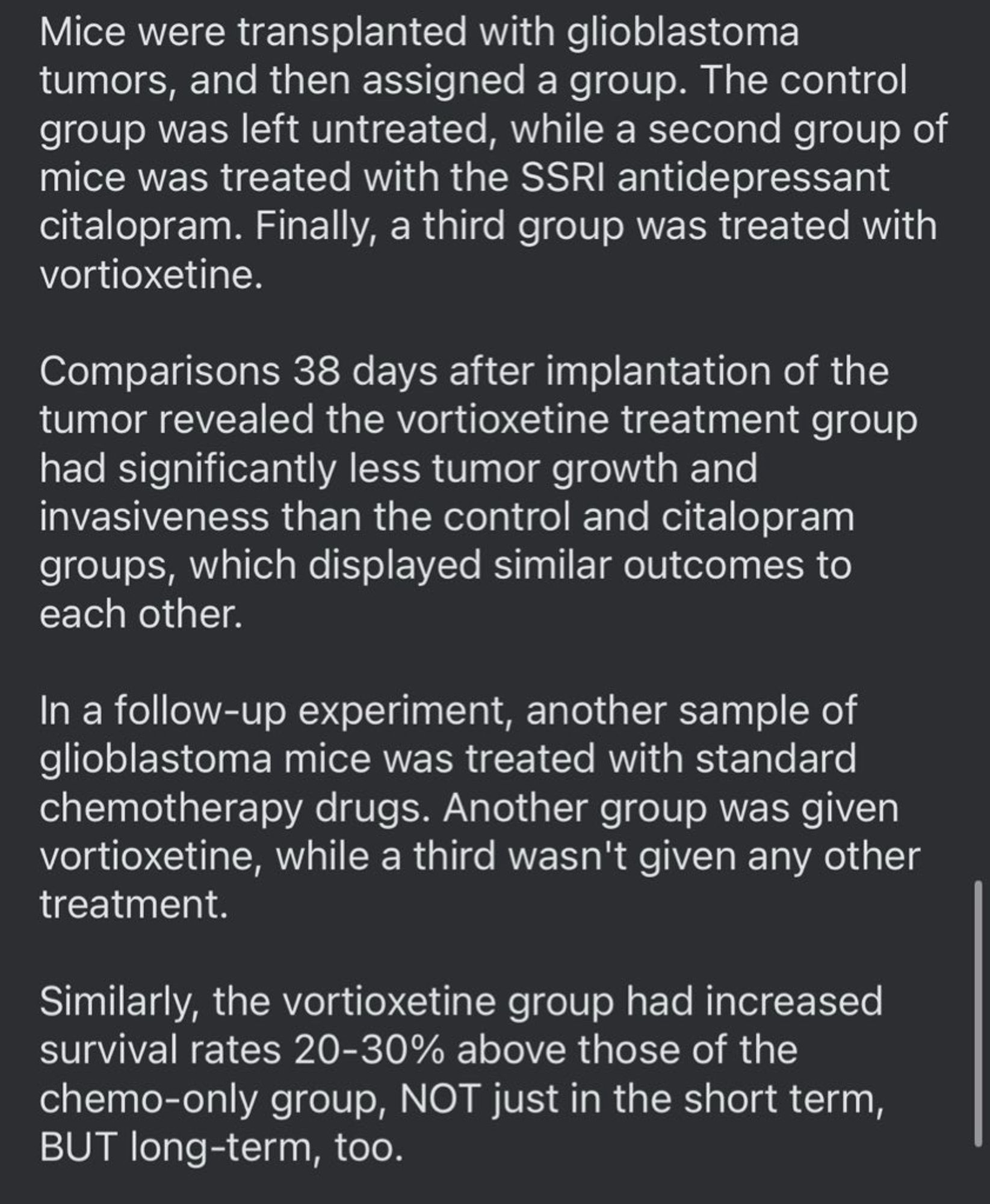 Mice were transplanted with glioblastoma tumors, and then assigned a group. The control group was left untreated, while a second group of mice was treated with the SSRI antidepressant citalopram. Finally, a third group was treated with vortioxetine.

Comparisons 38 days after implantation of the tumor revealed the vortioxetine treatment group had significantly less tumor growth and invasiveness than the control and citalopram groups, which displayed similar outcomes to each other.

In a follow-up experiment, another sample of glioblastoma mice was treated with standard chemotherapy drugs. Another group was given vortioxetine, while a third wasn't given any other treatment.

Similarly, the vortioxetine group had increased survival rates 20-30% above those of the chemo-only group, NOT just in the short term, BUT long-term, too.