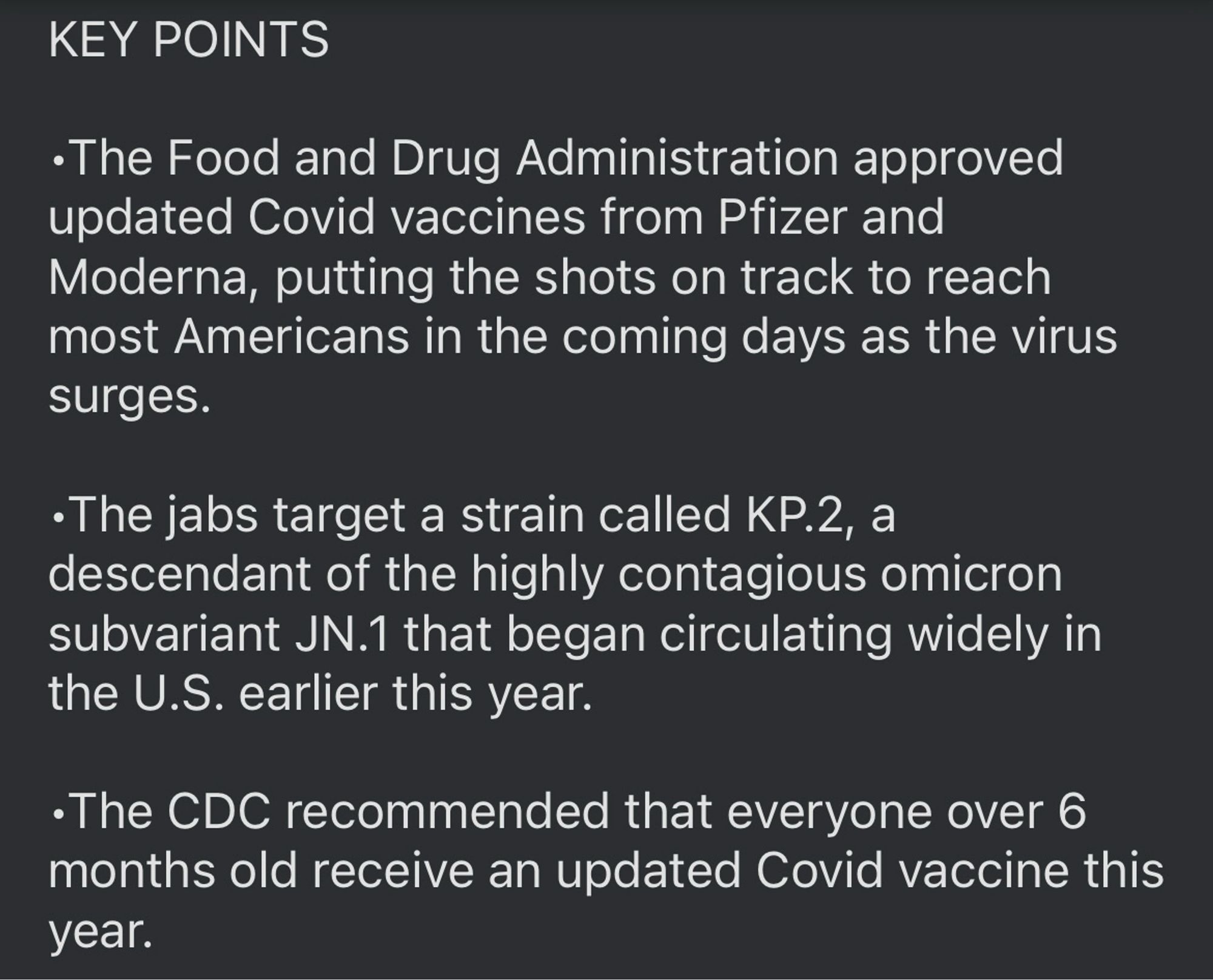 •The Food and Drug Administration approved updated Covid vaccines from Pfizer and Moderna, putting the shots on track to reach most Americans in the coming days as the virus surges.

•The jabs target a strain called KP.2, a descendant of the highly contagious omicron subvariant JN.1 that began circulating widely in the U.S. earlier this year.

•The CDC recommended that everyone over 6 months old receive an updated Covid vaccine this year.