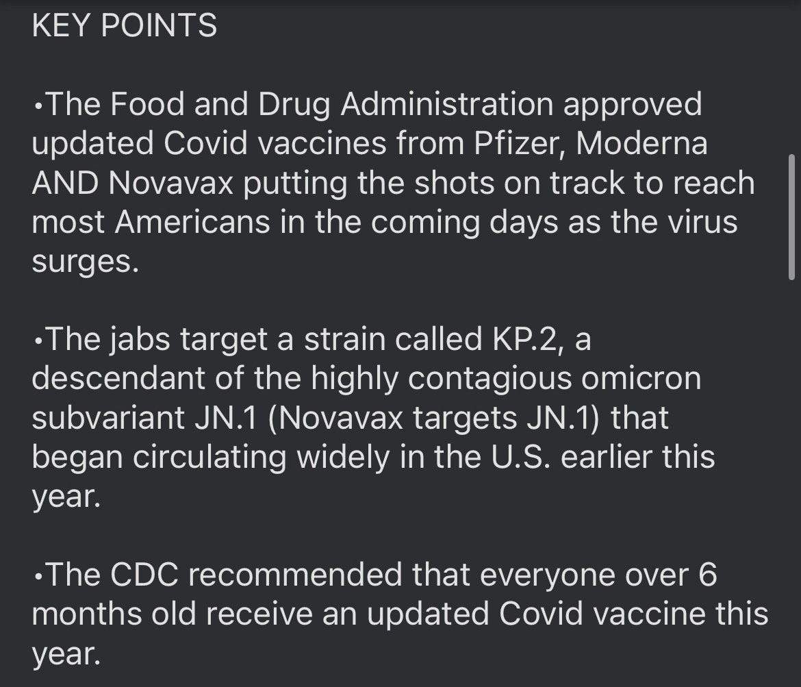 KEY POINTS

•The Food and Drug Administration approved updated Covid vaccines from Pfizer, Moderna AND Novavax putting the shots on track to reach most Americans in the coming days as the virus surges.

•The jabs target a strain called KP.2, a descendant of the highly contagious omicron subvariant JN.1 (Novavax targets JN.1) that began circulating widely in the U.S. earlier this year.

•The CDC recommended that everyone over 6 months old receive an updated Covid vaccine this year.
