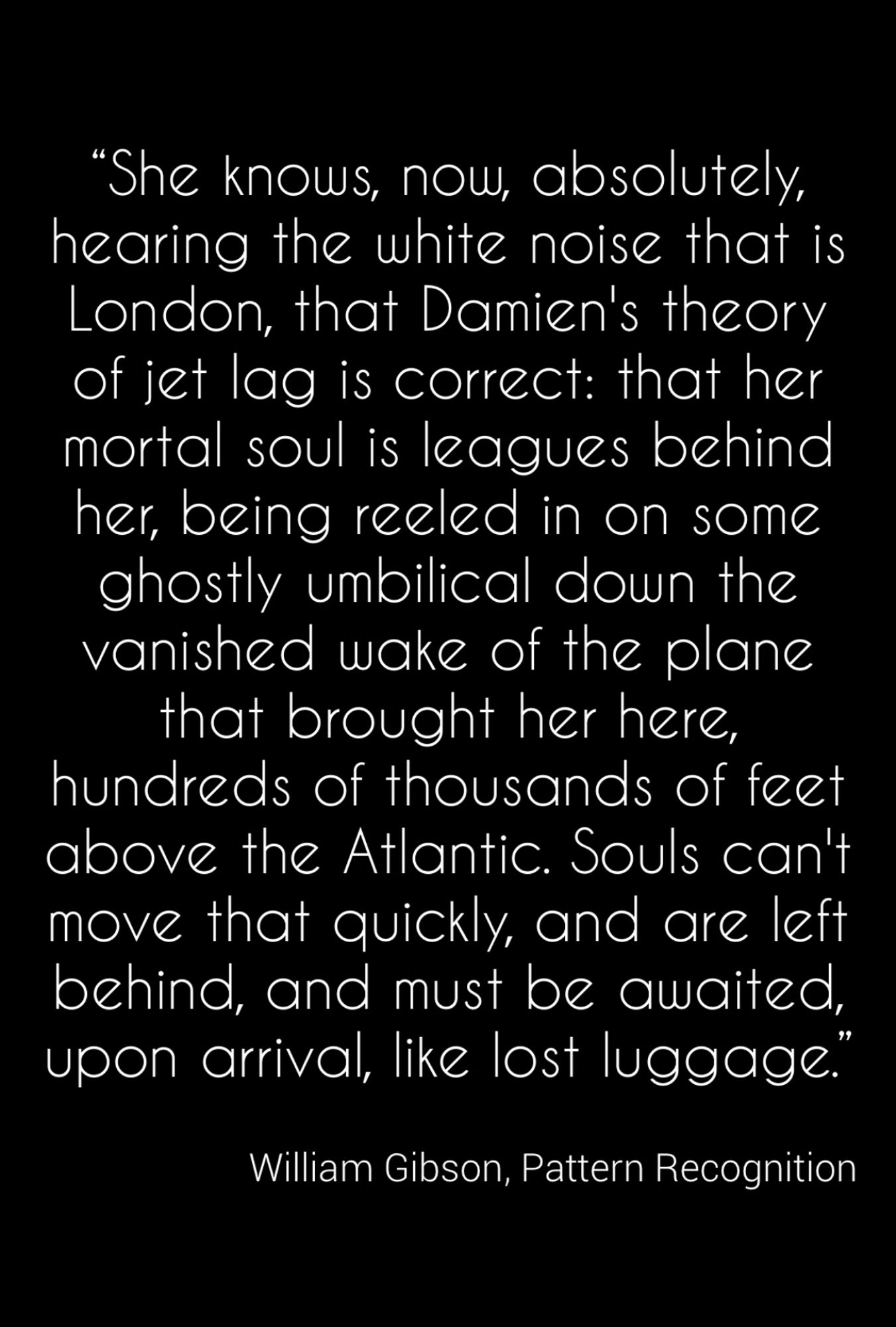 “She knows, now, absolutely, hearing the white noise that is London, that Damien's theory of jet lag is correct: that her mortal soul is leagues behind her, being reeled in on some ghostly umbilical down the vanished wake of the plane that brought her here, hundreds of thousands of feet above the Atlantic. Souls can't move that quickly, and are left behind, and must be awaited, upon arrival, like lost luggage.”

William Gibson, Pattern Recognition