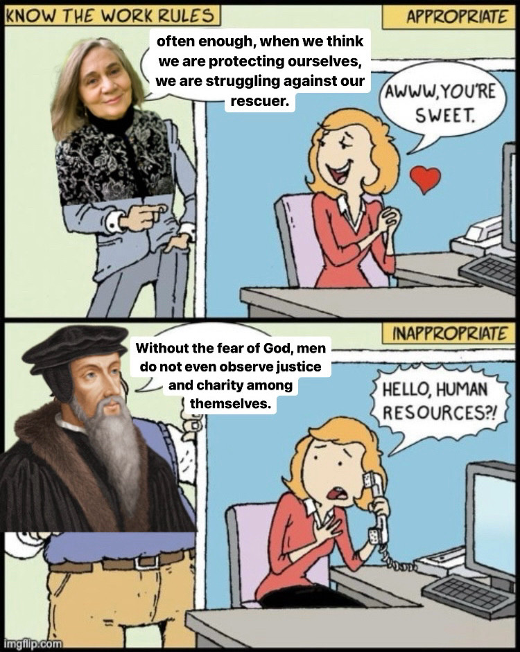 the HR meme of "KNOW THE RULES" where two men say essentially the same thing and the woman's reaction is different based on the attractiveness of the men. Except the attractive man is Marilynne Robinson, saying "often enough, when we think we are protecting ourselves, we are struggling against our rescuer" and the unattractive man is Jean Calvin saying "Without the fear of God, men do not even observe justice and charity among themselves."