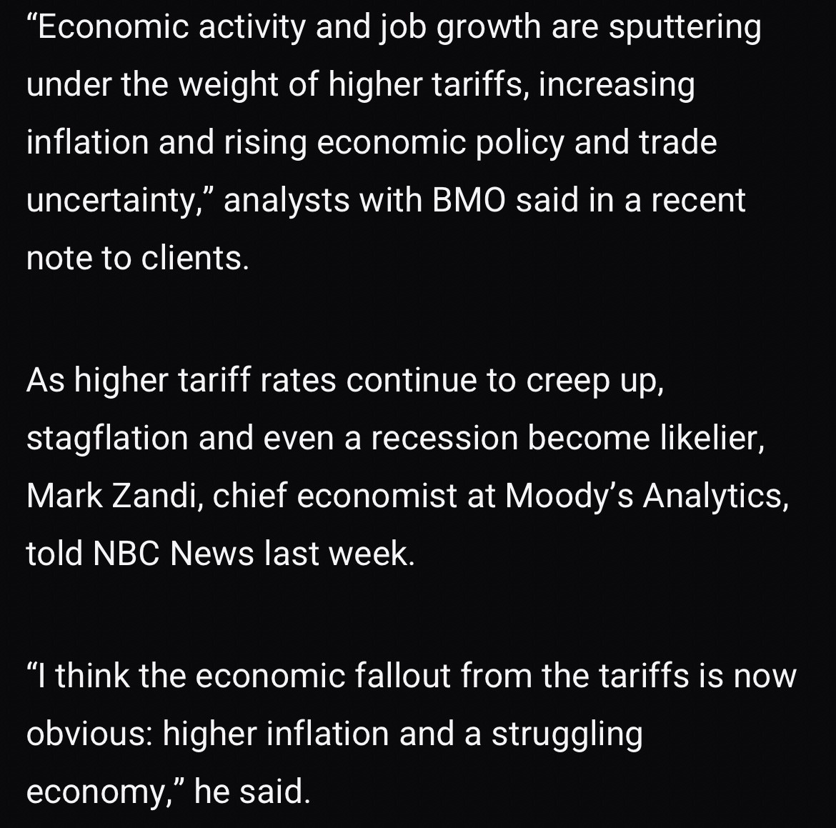 "Economic activity and job growth are sputtering under the weight of higher tariffs, increasing inflation and rising economic policy and trade uncertainty," analysts with BMO said in a recent note to clients.
As higher tariff rates continue to creep up, stagflation and even a recession become likelier, Mark Zandi, chief economist at Moody's Analytics, told NBC News last week.
"I think the economic fallout from the tariffs is now obvious: higher inflation and a struggling economy," he said.