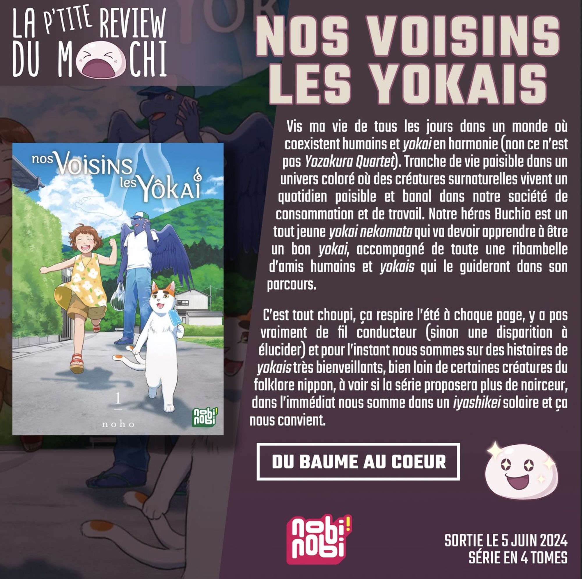 Critique : "Vis ma vie de tous les jours dans un monde où coexistent humains et yokai en harmonie (non ce n'est pas Yozakura Quartet). Tranche de vie paisible dans un univers coloré où des créatures surnaturelles vivent un quotidien paisible et banal dans notre société de consommation et de travail. Notre héros Buchio est un tout jeune Mai nekomata qui va devoir apprendre ù être un bon yokai, accompagné de toute une ribambelle d'amis humains et yokais qui le guideront dons son parcours. C'est tout choupi, ça respire l'été à chaque page, y a pas vraiment de fil conducteur (sinon une disparition à élucider) et pour l'instant nous sommes sur des histoires de yokais très bienveillants, bien loin de certaines créatures du folklore nippon, à voir si la série proposera plus de noirceur, dans l'immédiat nous somme dans un iyashikei solaire et ça nous convient."