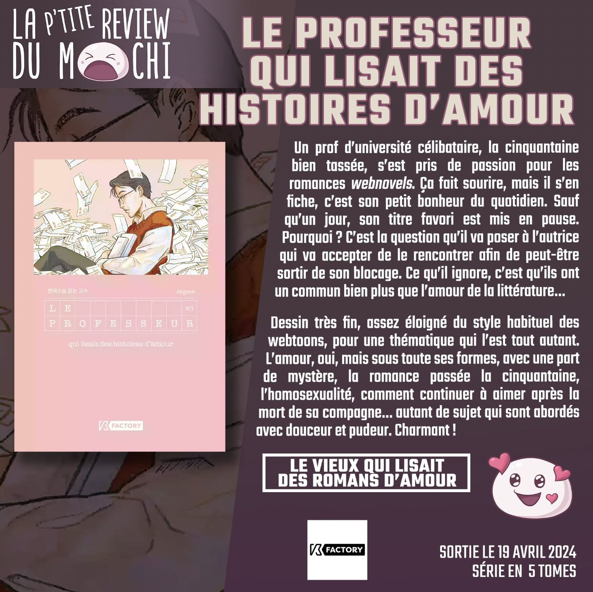 Critique : "Un prof d'université célibataire, la cinquantaine bien tassée, s'est pris de passion pour les romances webnovels. Ça fait sourire, mais il s'en fiche, c'est son petit bonheur du quotidien. Sauf qu'un jour, son titre favori est mis en pause. Pourquoi ? C'est la question qu'il va poser à l'autrice qui va accepter de le rencontrer afin de peut-être sortir de son blocage. Ce qu'il ignore, c'est qu'ils ont un commun bien plus que l'amour de la littérature... Dessin très fin, assez éloigné du style habituel des webtoons, pour une thématique qui l'est tout autant. L'amour, oui, mais sous toute ses formes, avec une part de mystère, la romance passée la cinquantaine, l'homosexualité, comment continuer à aimer après la mort de sa compagne... autant de sujet qui sont abordés avec douceur et pudeur. Charmant !"