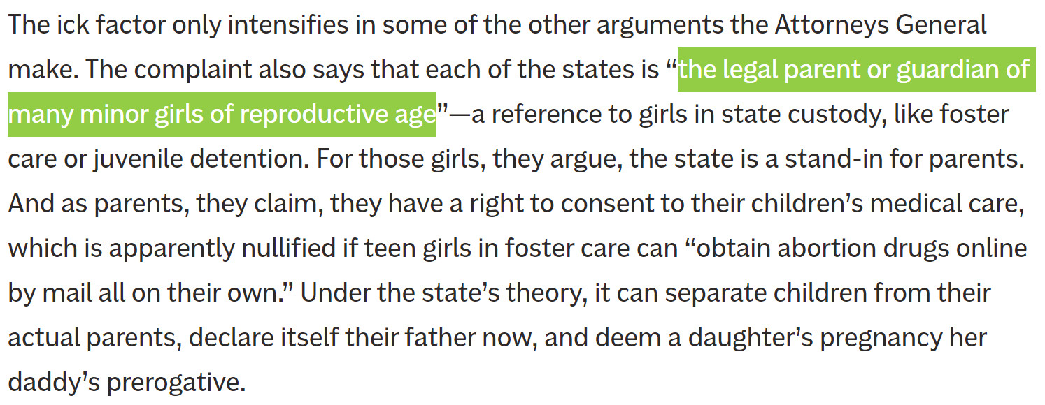 The ick factor only intensifies in some of the other arguments the Attorneys General make. The complaint also says that each of the states is “the legal parent or guardian of many minor girls of reproductive age”—a reference to girls in state custody, like foster care or juvenile detention. For those girls, they argue, the state is a stand-in for parents. And as parents, they claim, they have a right to consent to their children’s medical care, which is apparently nullified if teen girls in foster care can “obtain abortion drugs online by mail all on their own.” Under the state’s theory, it can separate children from their actual parents, declare itself their father now, and deem a daughter’s pregnancy her daddy’s prerogative. 