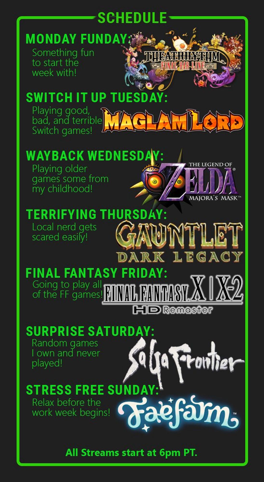 Stream schedule 
Monday Theatrhythm 
Tuesday Maglam Lord
Wednesday Majoras Mask
Thursday Gauntlet Dark Legacy
Friday FFX2
Saturday Saga Frontier
Sunday Fae Farm