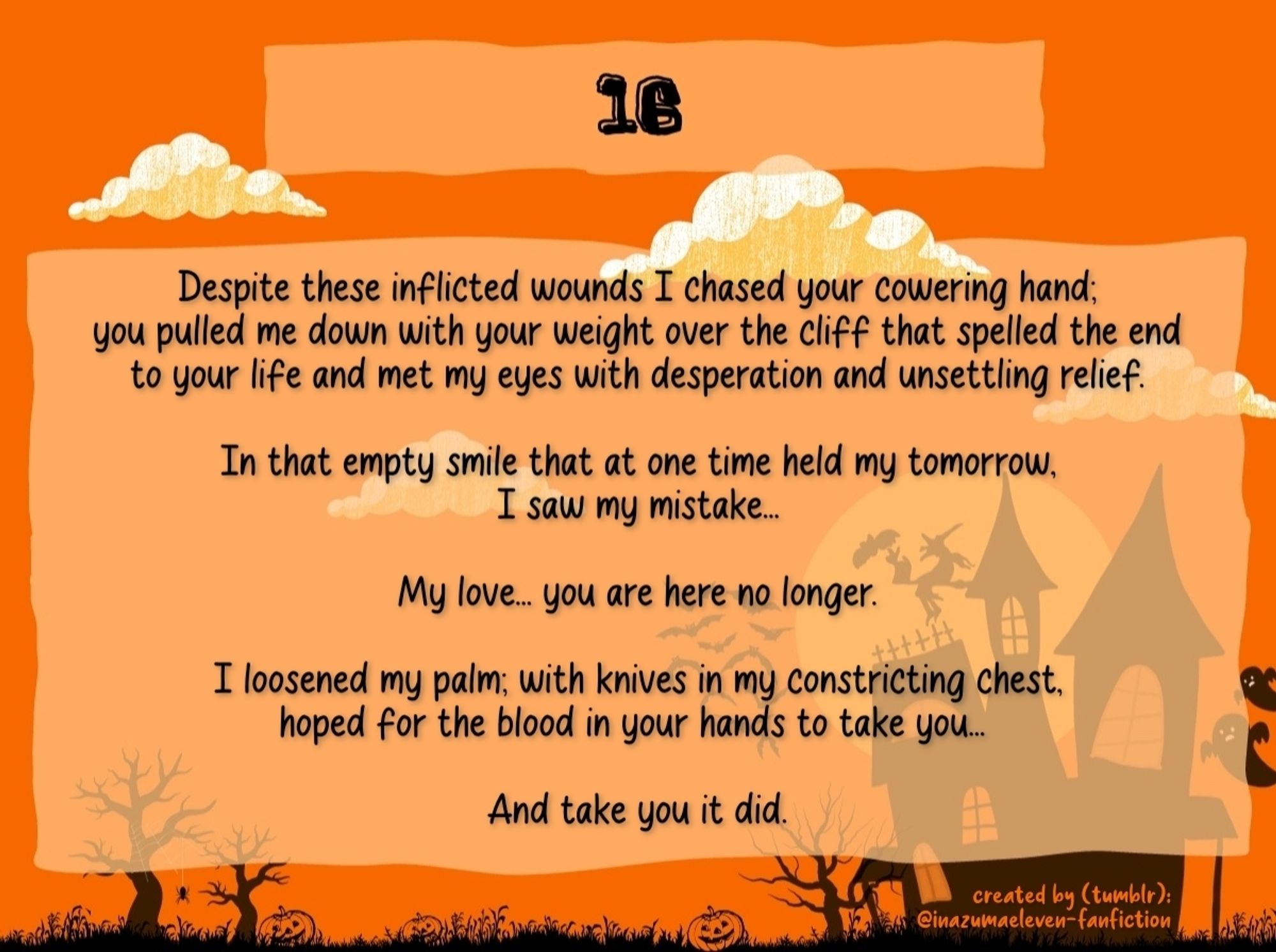 16

Despite these inflicted wounds I chased your cowering hand; you pulled me down with your weight over the cliff that spelled the end to your life and met my eyes with desperation and unsettling relief.

In that empty smile that at one time held my tomorrow, I saw my mistake...

My love... you are here no longer.

I loosened my palm; with knives in my constricting chest, hoped for the blood in your hands to take you... 

And take you it did.