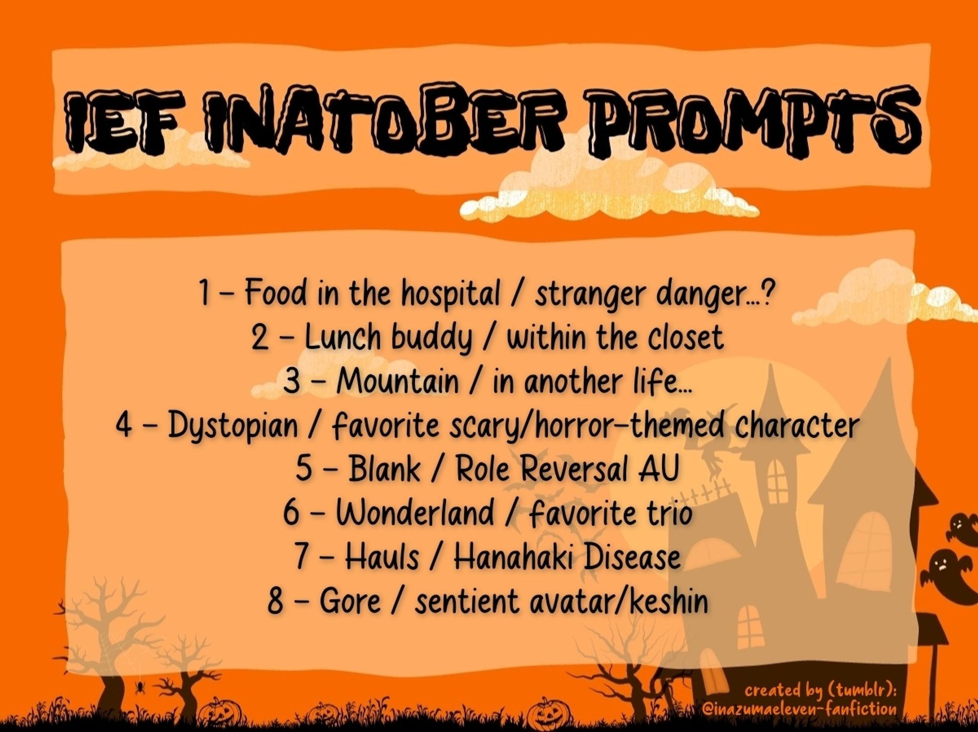 Inatober prompts on halloween themed background by @inazumaeleven-fanfiction (tumblr)

1 - Food in the hospital / stranger danger...?
2 - Lunch buddy / within the closet
3 - Mountain / in another life...
4 - Dystopian / favorite scary/horror-themed character
5 - Blank / Role Reversal AU
6 - Wonderland / favorite trio
7 - Hauls / Hanahaki Disease
8 - Gore / sentient avatar/keshin