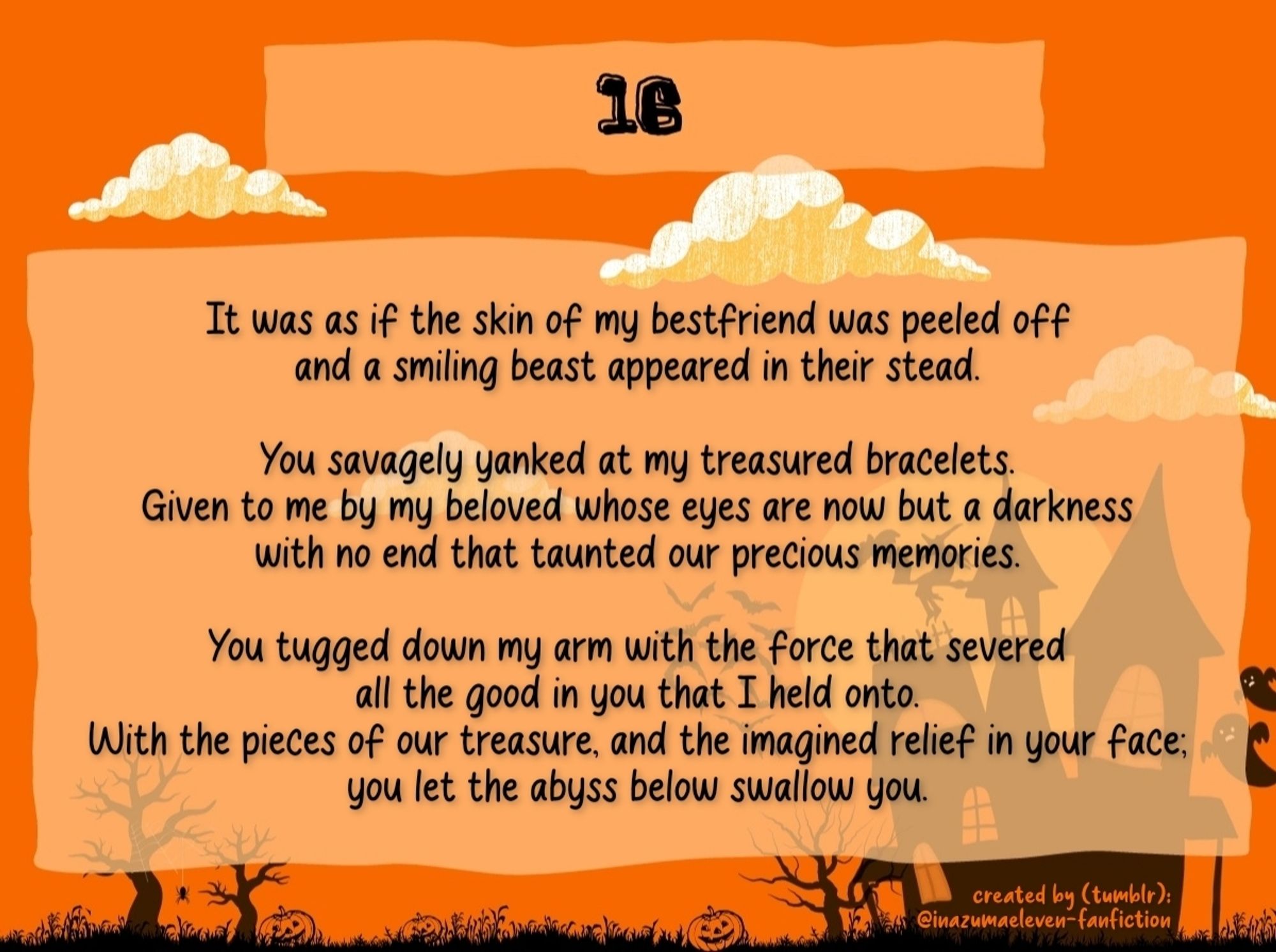 It was as if the skin of my bestfriend was peeled off and a smiling beast appeared in their stead.

You savagely yanked at my treasured bracelets. Given to me by my beloved whose eyes are now but a darkness with no end that taunted our precious memories.

You tugged down my arm with the force that severed all the good in you that I held onto. With the pieces of our treasure, and the imagined relief in your face; you let the abyss below swallow you.