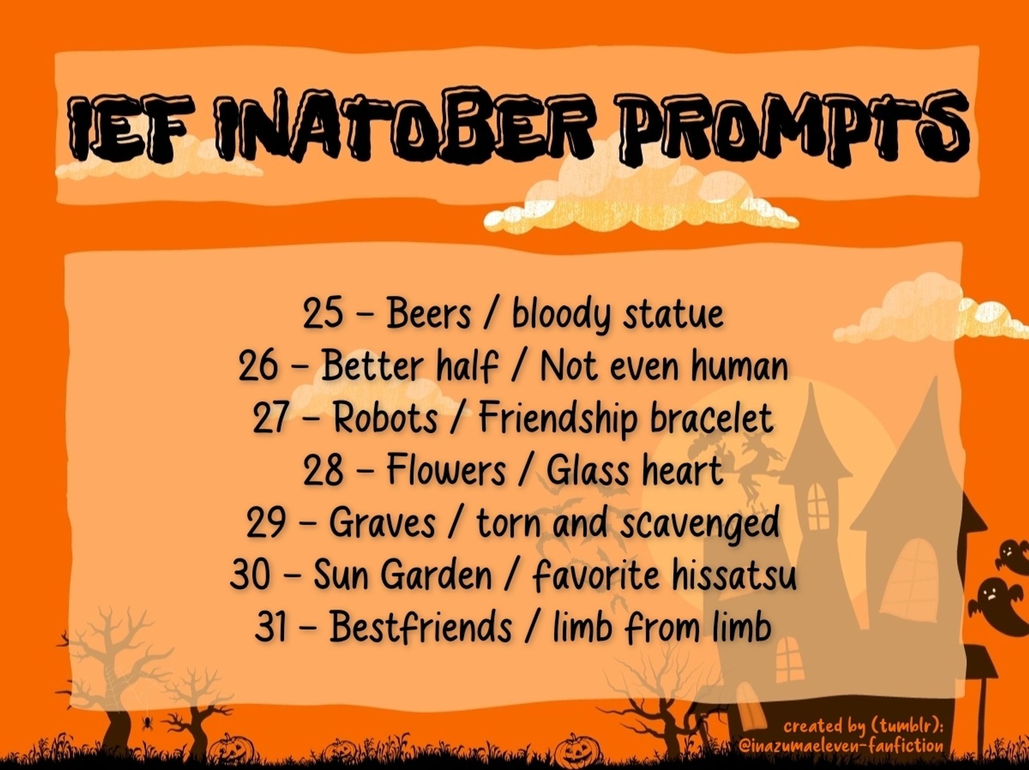 25 - Beers / bloody statue
26 - Better half / Not even human
27 - Robots / Friendship bracelet
28 - Flowers / Glass heart
29 - Graves / torn and scavenged
30 - Sun Garden / favorite hissatsu
31 - Bestfriends / limb from limb