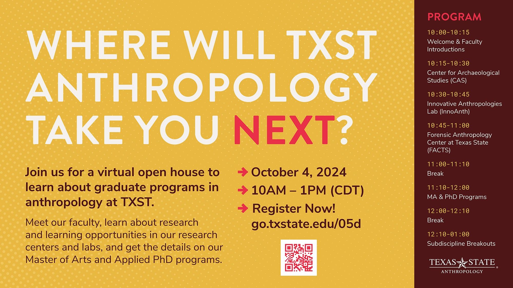 Where will TXST anthropology take you next? Join us for a virtual open house to learn about graduate programs in anthropology at TXST. Meet our faculty, learn about research centers and labs, and get the details on our Master of Arts and Applied PhD programs. October 4, 10AM-1PM CDT, Register Now. Program: 10-10:15 Welcome & Faculty Introductions; 10:15-10:30 Center for Archaeological Studies; 10:30-10:45 Innovative Anthropologies Lab; 10:45-11 Forensic Anthropology Center; 11-11:10 Break; 11:10-12 MA & PhD Programs; 12-12:10 Break; 12:10-1:00 Subdiscipline Breakouts