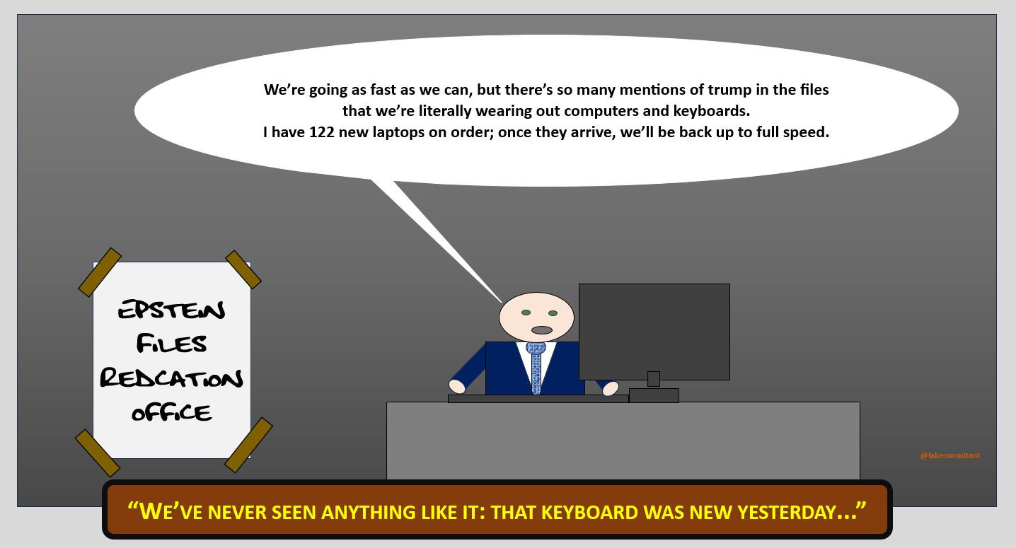 A cartoon showing a worker at the Epstein Files Redaction Office, on a call: “We’re going as fast as we can, but there’s so many mentions of trump in the files that we’re literally wearing out computers and keyboards. I have 122 new laptops on order; once they arrive, we’ll be back up to full speed.” Below is a banner that reads: “We’ve never seen anything like it: that keyboard was new yesterday...”