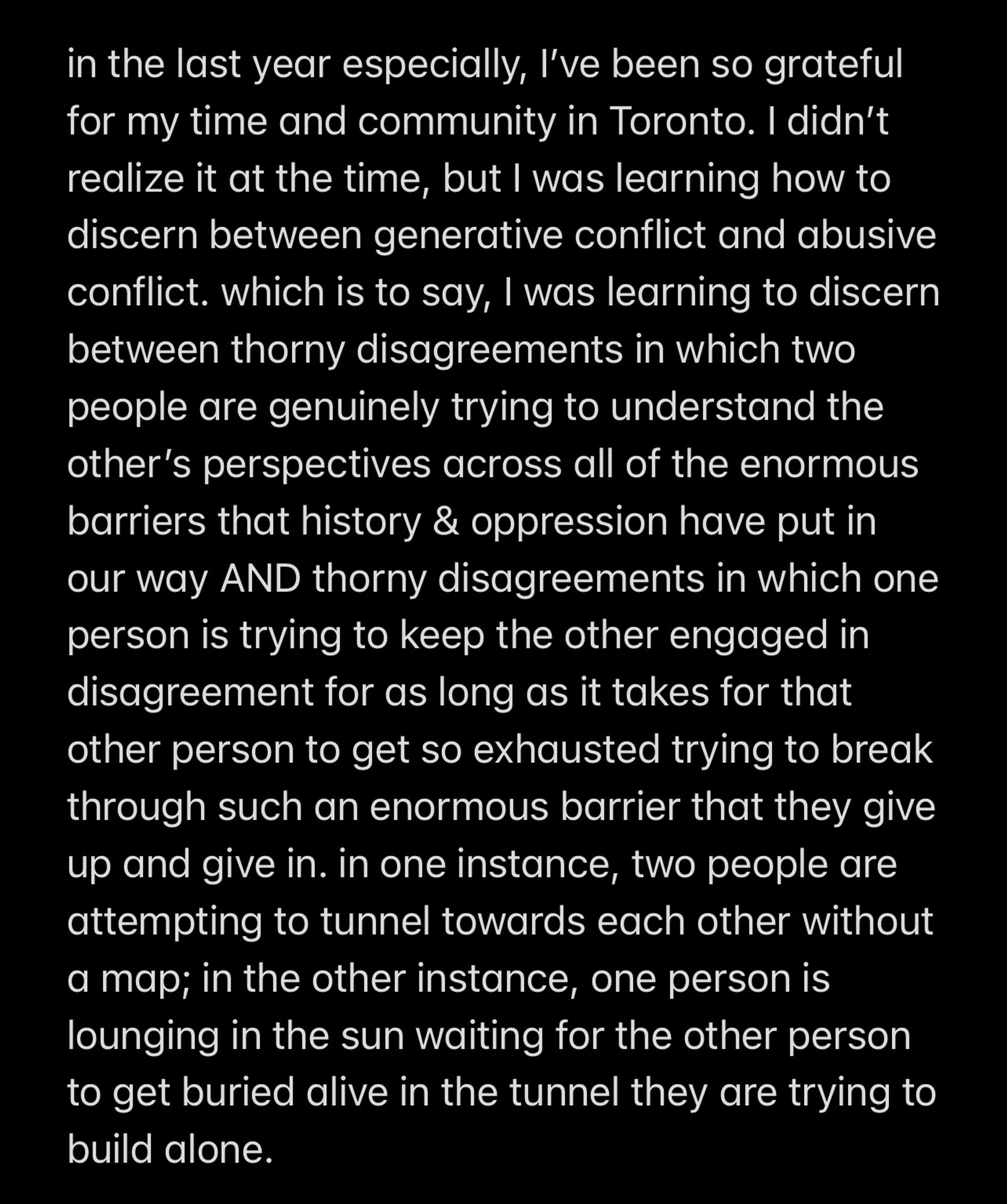 “in the last year especially, I’ve been so grateful for my time and community in Toronto. I didn’t realize it at the time, but I was learning how to discern between generative conflict and abusive conflict. which is to say, I was learning to discern between thorny disagreements in which two people are genuinely trying to understand the other’s perspectives across all of the enormous barriers that history & oppression have put in our way AND thorny disagreements in which one person is trying to keep the other engaged in disagreement for as long as it takes for that other person to get so exhausted trying to break through such an enormous barrier that they give up and give in. in one instance, two people are attempting to tunnel towards each other without a map; in the other instance, one person is lounging in the sun waiting for the other person to get buried alive in the tunnel they are trying to build alone.”