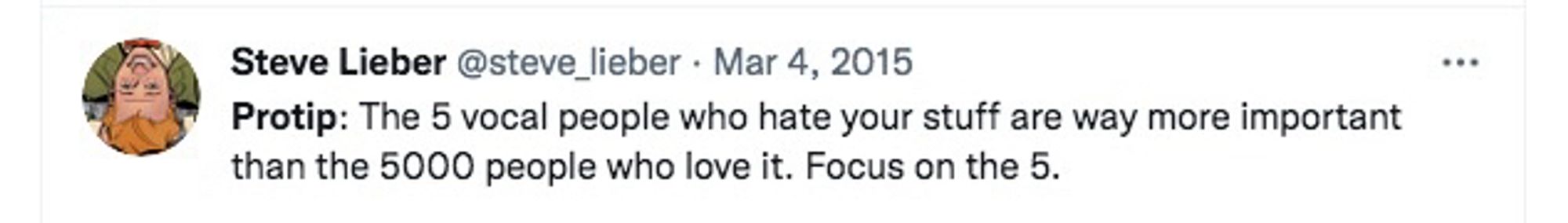Steve Lieber @steve _lieber • Mar 4, 2015
•••
Protip: The 5 vocal people who hate your stuff are way more important

than the 5000 people who love it. Focus on the 5.