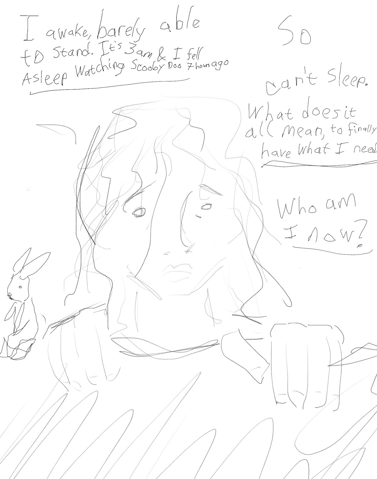 View of me from overhead. My stuffed bunny next to me. I look distressed 

“I awake, barely able to stand. It’s 3am, &I fell asleep watching scooby do 7 hours ago.”

“So
Can’t sleep. What does it all mean, to finally have what I want?”

“Who am I now?”