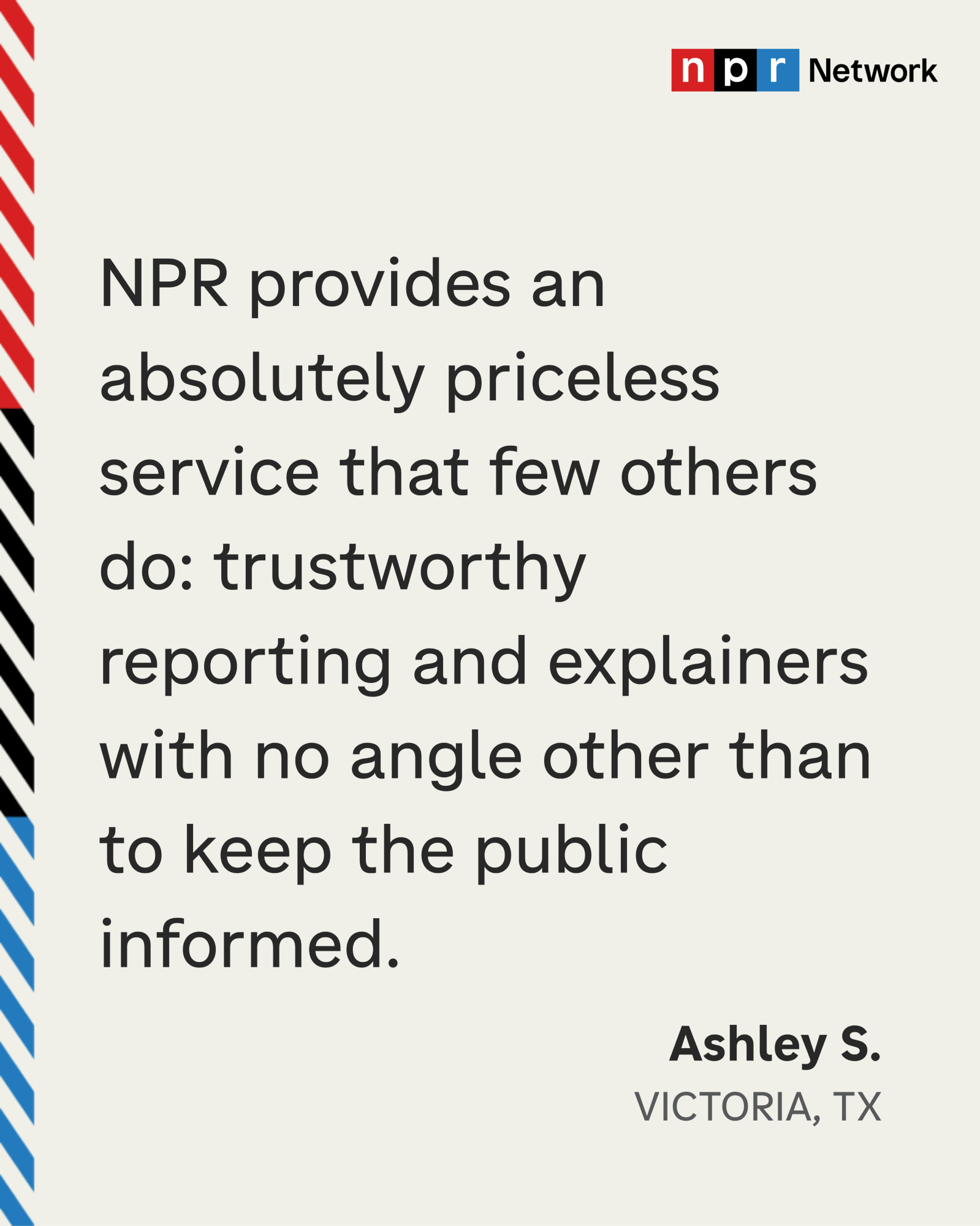 “NPR provides an absolutely priceless service that few others do: trustworthy reporting and explainers with no angle other than to keep the public informed.” Ashley S., Victoria, TX