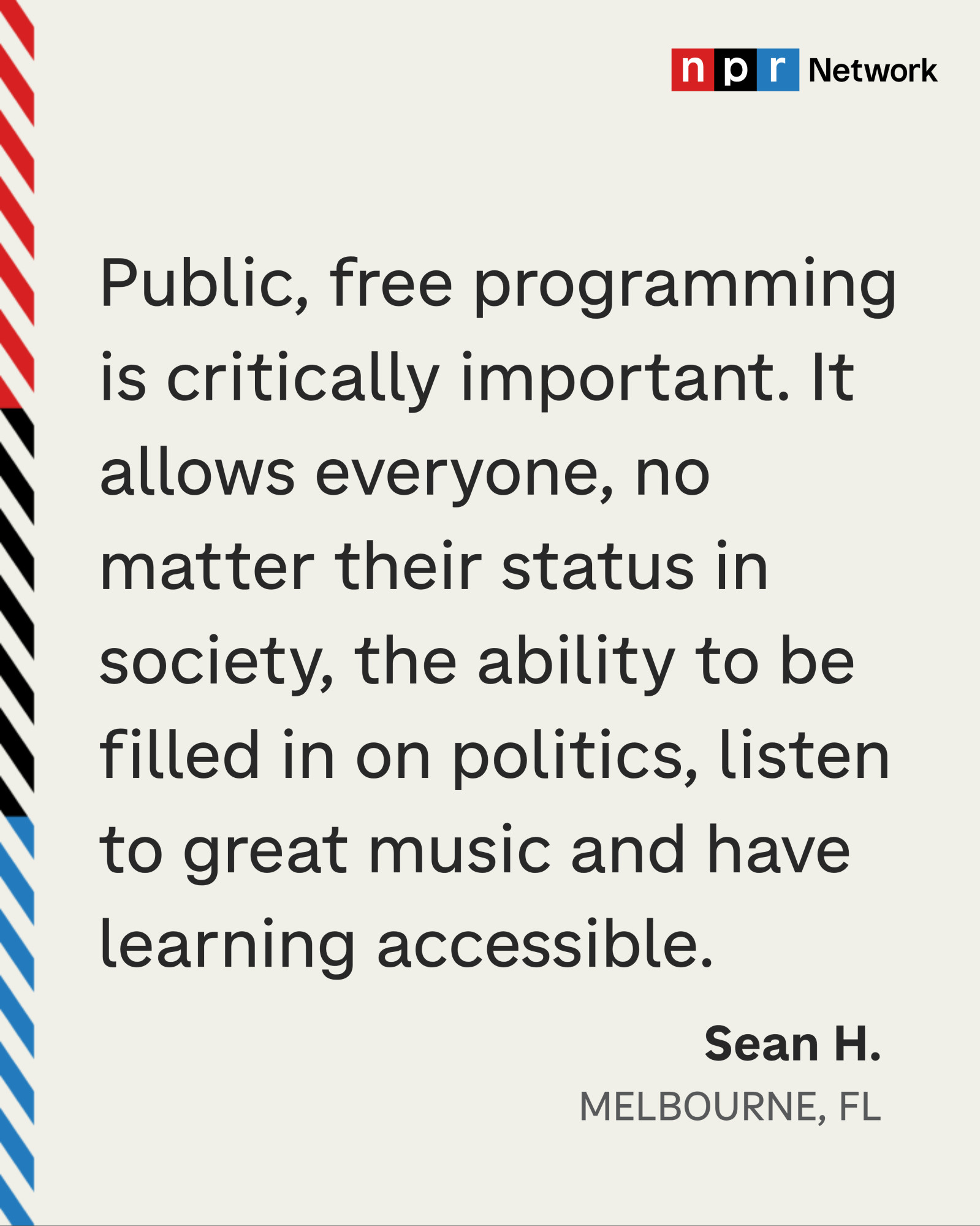 “Public, free programming is critically important. It allows everyone, no matter their status in society, the ability to be filled in on politics, listen to great music and have learning accessible.” - Sean H., Melbourne, FL