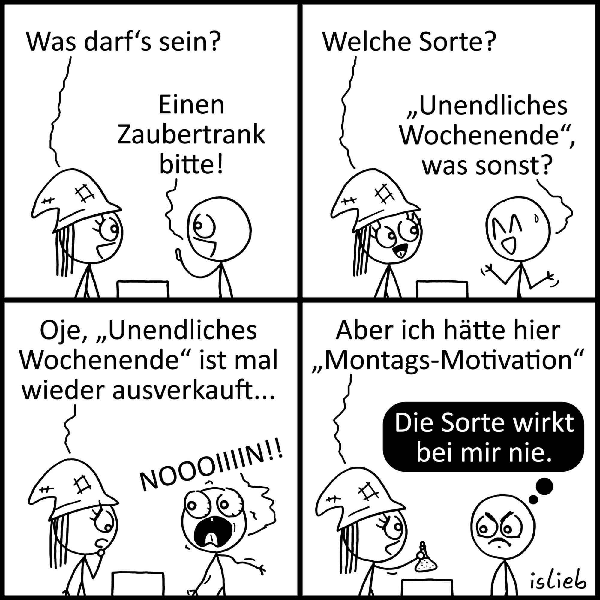 Ein Cartoon in 4 Bildern: 1.Bild links oben: eine Figur sagt zu einer anderen (mit hohem Hut, eine Wunschfee?)"Einen Zaubertrank bitte! " 2. Bild: die Fee fragt " welche Sorte?" , die Figur antwortet: "Unendliches Wochen, was sonst?" 4. Bild: die Fee"Oje, "Unendliches Wochenende" ist Mal wieder ausverkauft" Die Figur rechts daneben schreit verzweifelt, mit weit offenem Mund:" Noooiiiiin! , 4. und letztes Bild: die Fee sagt: "Aber ich hätte hier "Montags- Motivation" das Männchen hat eine schwarze Denkblase über sich in der steht: "Die Sorte wirkt bei mir nie"