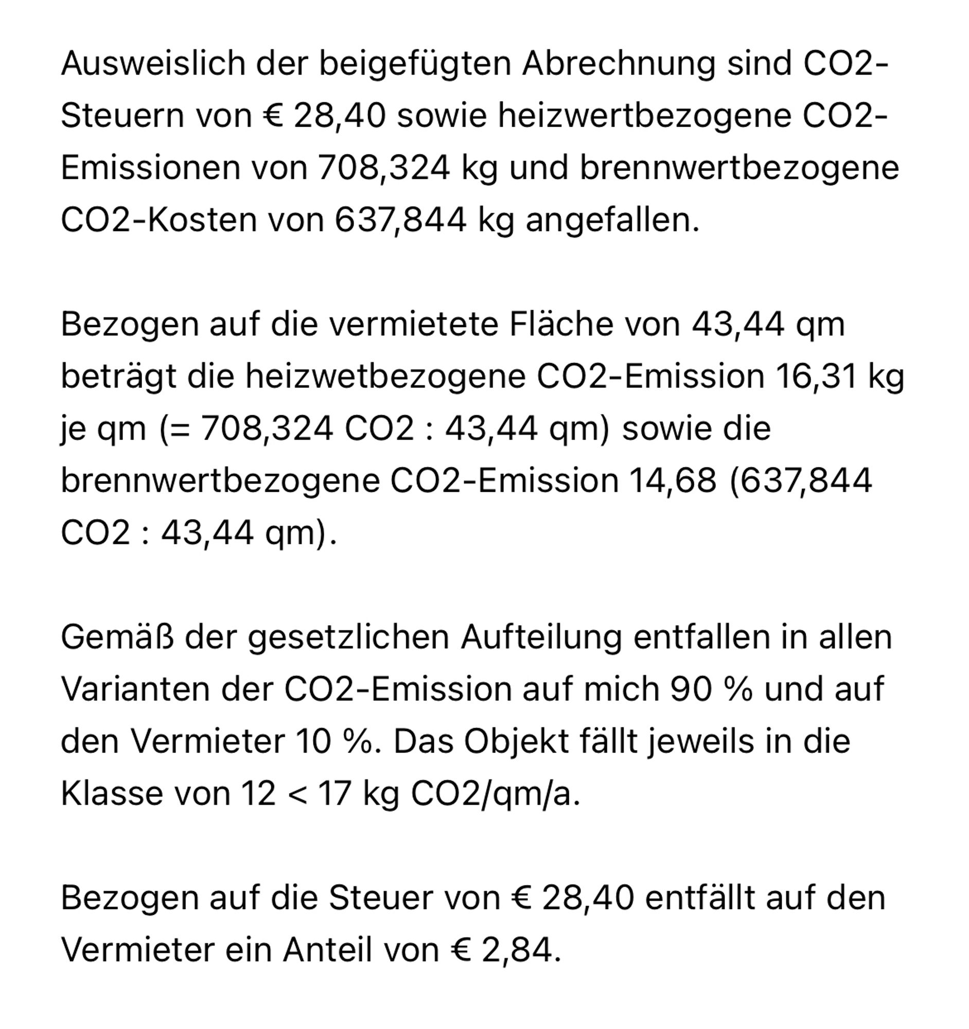 Ausweislich der beigefügten Abrechnung sind CO2-Steuern von € 28,40 sowie heizwertbezogene CO2-Emissionen von 708,324 kg und brennwertbezogene CO2-Kosten von 637,844 kg angefallen. 

Bezogen auf die vermietete Fläche von 43,44 qm beträgt die heizwetbezogene CO2-Emission 16,31 kg je qm (= 708,324 CO2 : 43,44 qm) sowie die brennwertbezogene CO2-Emission 14,68 (637,844 CO2 : 43,44 qm). 

Gemäß der gesetzlichen Aufteilung entfallen in allen Varianten der CO2-Emission auf mich 90 % und auf den Vermieter 10 %. Das Objekt fällt jeweils in die Klasse von 12 < 17 kg CO2/qm/a. 

Bezogen auf die Steuer von € 28,40 entfällt auf den Vermieter ein Anteil von € 2,84.