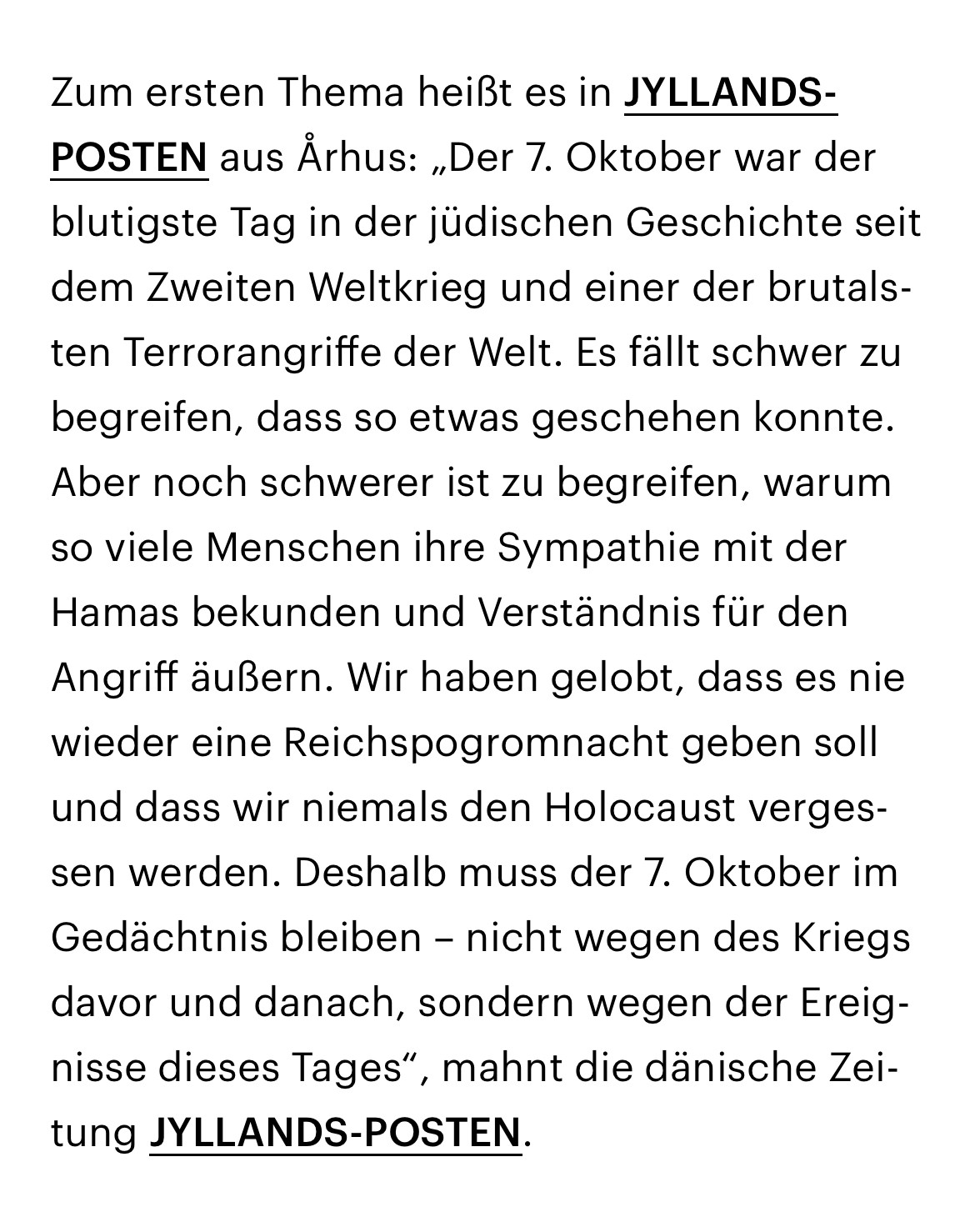 Zum ersten Thema heißt es in JYLLANDS-POSTEN aus Århus: „Der 7. Oktober war der blutigste Tag in der jüdischen Geschichte seit dem Zweiten Weltkrieg und einer der brutalsten Terrorangriffe der Welt. Es fällt schwer zu begreifen, dass so etwas geschehen konnte. Aber noch schwerer ist zu begreifen, warum so viele Menschen ihre Sympathie mit der Hamas bekunden und Verständnis für den Angriff äußern. Wir haben gelobt, dass es nie wieder eine Reichspogromnacht geben soll und dass wir niemals den Holocaust vergessen werden. Deshalb muss der 7. Oktober im Gedächtnis bleiben – nicht wegen des Kriegs davor und danach, sondern wegen der Ereignisse dieses Tages“, mahnt die dänische Zeitung JYLLANDS-POSTEN.