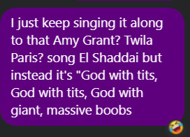 message from me to my sibling: I just keep singing it along to that Amy Grant song, "El Shaddai." But instead it's "God with tits, God with tits, God with giant, massive boobs."