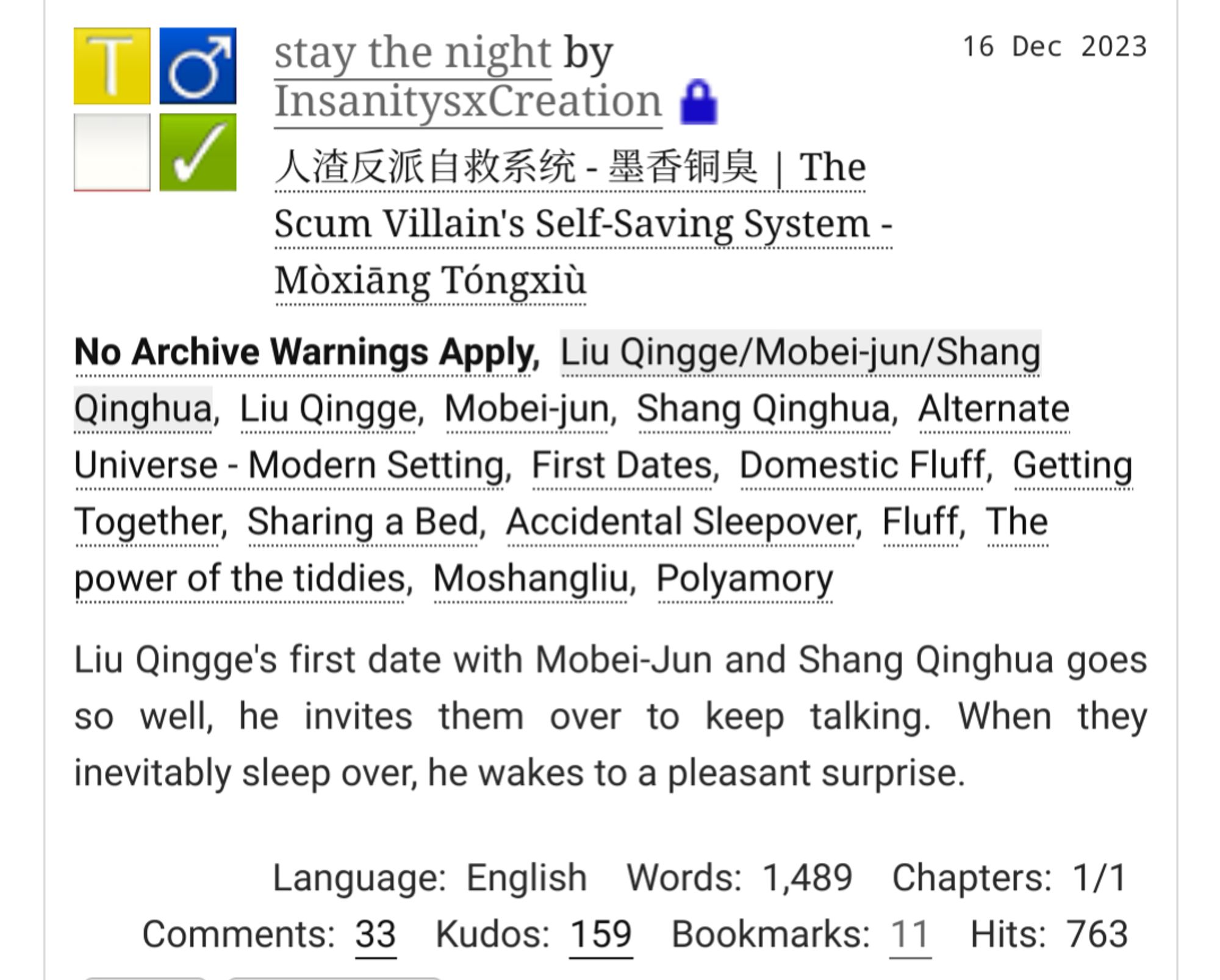 AO3 title block for
stay the night by InsanitysxCreation

Posted 16 Dec 2023

人渣反派自救系统 - 墨香铜臭 | The Scum Villain's Self-Saving System - Mòxiāng Tóngxiù

No Archive Warnings Apply. 

Relationship: Liu Qingge/Mobei-jun/Shang Qinghua

Characters: Liu Qingge, Mobei-jun, Shang Qinghua

Additional Tags: Alternate Universe - Modern Setting, First Dates, Domestic Fluff, Getting Together, Sharing a Bed, Accidental Sleepover, Fluff, The power of the tiddies, Moshangliu, Polyamory

Summary: Liu Qingge's first date with Mobei-Jun and Shang Qinghua goes so well, he invites them over to keep talking. When they inevitably sleep over, he wakes to a pleasant surprise.

Language: English Words: 1,489 Chapters: 1/1 Comments: 33 Kudos: 159 Bookmarks: 11 Hits: 763