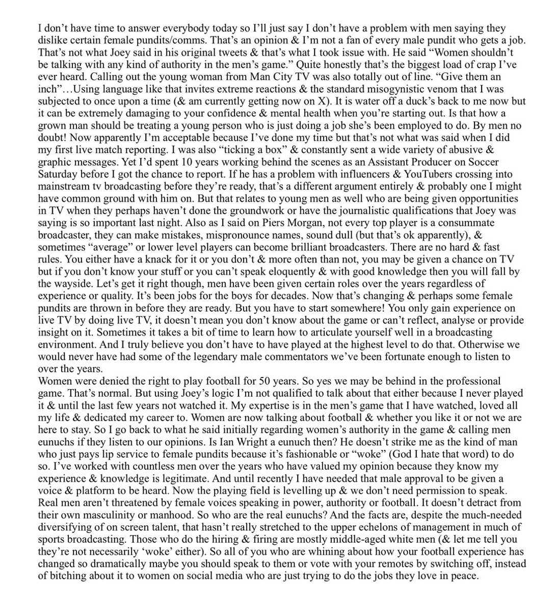 I don't have time to answer everybody today so I'll just say I don't have a problem with men saying they dislike certain female pundits/comms. That's an opinion & I'm not a fan of every male pundit who gets a job.
That's not what Joey said in his original tweets & that's what I took issue with. He said "Women shouldn't be talking with any kind of authority in the men's game." Quite honestly that's the biggest load of crap I've ever heard. Calling out the young woman from Man City TV was also totally out of line. "Give them an inch"
...Using language like that invites extreme reactions & the standard misogynistic venom that I was subjected to once upon a time (& am currently getting now on X). It is water off a duck's back to me now but it can be extremely damaging to your confidence & mental health when you're starting out. Is that how a grown man should be treating a young person who is just doing a job she's been employed to do. By men no doubt! Now apparently I'm acceptable because