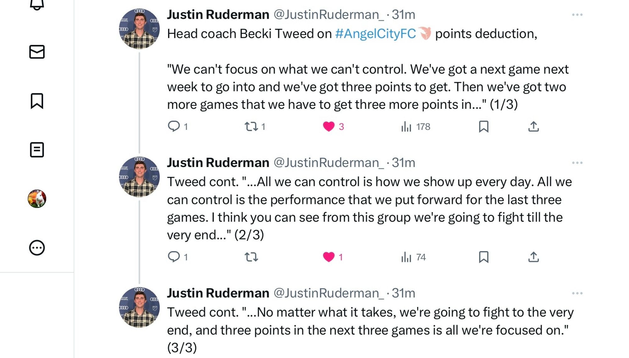 @JustinRuderman_

Head coach Becki Tweed on #AngelCityFC points deduction,

"We can't focus on what we can't control. We've got a next game next week to go into and we've got three points to get. Then we've got two more games that we have to get three more points in..." (1/3)

Justin Ruderman @JustinRuderman_

Tweed cont. "...All we can control is how we show up every day. All we can control is the performance that we put forward for the last three games. I think you can see from this group we're going to fight till the very end..." (2/3)

Justin Ruderman @JustinRuderman_

Tweed cont. "...No matter what it takes, we're going to fight to the very end, and three points in the next three games is all we're focused on."
(3/3)