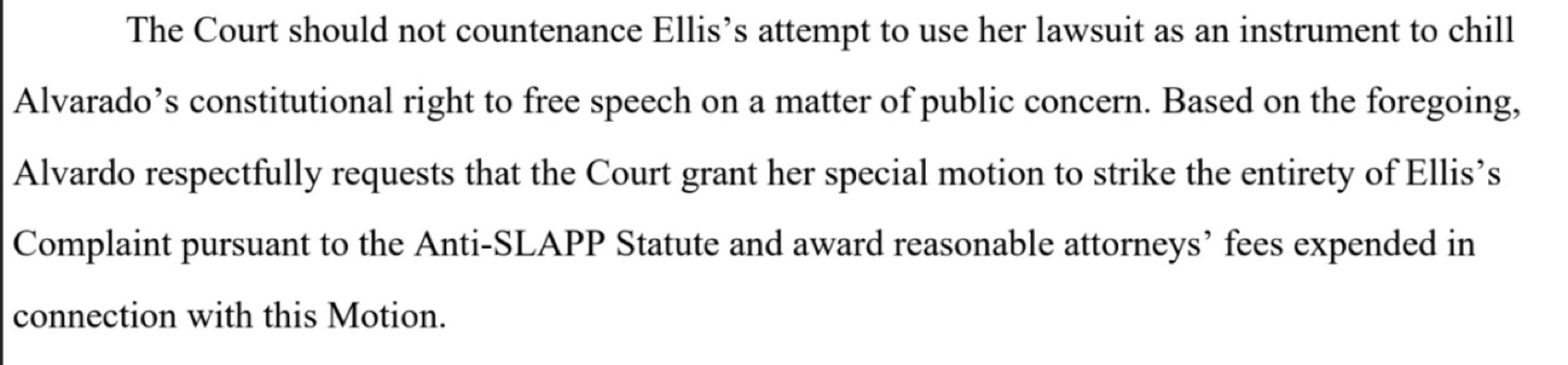 The Court should not countenance Ellis's attempt to use her lawsuit as an instrument to chill Alvarado's constitutional right to free speech on a matter of public concern. Based on the foregoing,

Alvardo respectfully requests that the Court grant her special motion to strike the entirety of Ellis's Complaint pursuant to the Anti-SLAPP Statute and award reasonable attorneys' fees expended in
connection with this Motion.