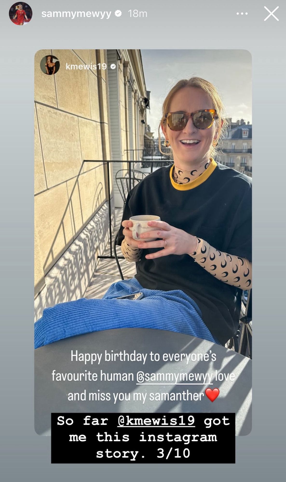 sammymewyy 

kmewis19 
Happy birthday to everyone's favourite human @sammymewyy love and miss you my samanther ❤️

(photo of Sam seated with cup on a balcony)

(black box overlay)
So far @kmewis19 got me this instagram story. 3/10