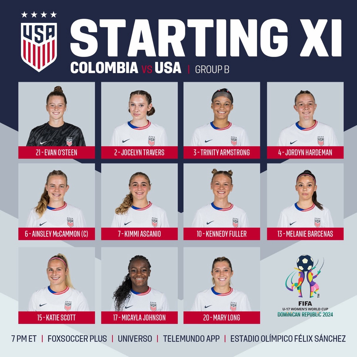 STARTING XI
COLOMBIA vs USA | GROUP B

21- EVAN O'STEEN
2 - JOCELYN TRAVERS
3 - TRINITY ARMSTRONG
4- JORDYN HARDEMAN
6- AINSLEY McCAMMON (C)
7- KIMMI ASCANIO
10 - KENNEDY FULLER
13 - MELANIE BARCENAS
15 - KATIE SCOTT
17 - MICAYLA JOHNSON
20 - MARY LONG

FIFA
U-17 WOMEN'S WORLD CUP
DOMiNiCAN REPUBLIC 2024

7PM ET | FOXSOCCER PLUS | UNIVERSO | TELEMUNDO APP | ESTADIO OLÍMPICO FÉLIX SÁNCHEZ