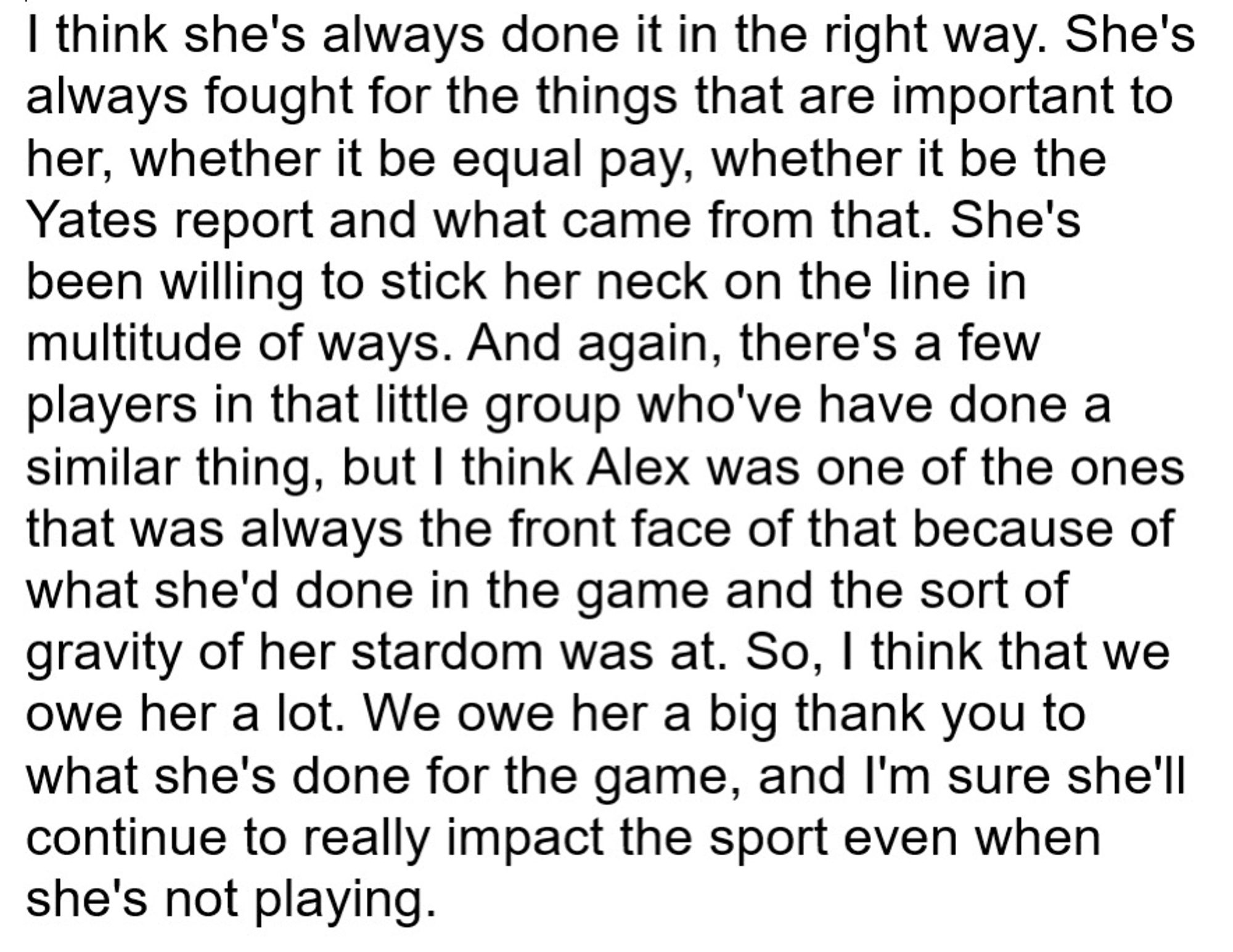 I think she's always done it in the right way. She's always fought for the things that are important to her, whether it be equal pay, whether it be the Yates report and what came from that. She's been willing to stick her neck on the line in multitude of ways. And again, there's a few players in that little group who've have done a similar thing, but I think Alex was one of the ones that was always the front face of that because of what she'd done in the game and the sort of gravity of her stardom was at. So, I think that we owe her a lot. We owe her a big thank you to what she's done for the game, and I'm sure she'll continue to really impact the sport even when she's not playing.