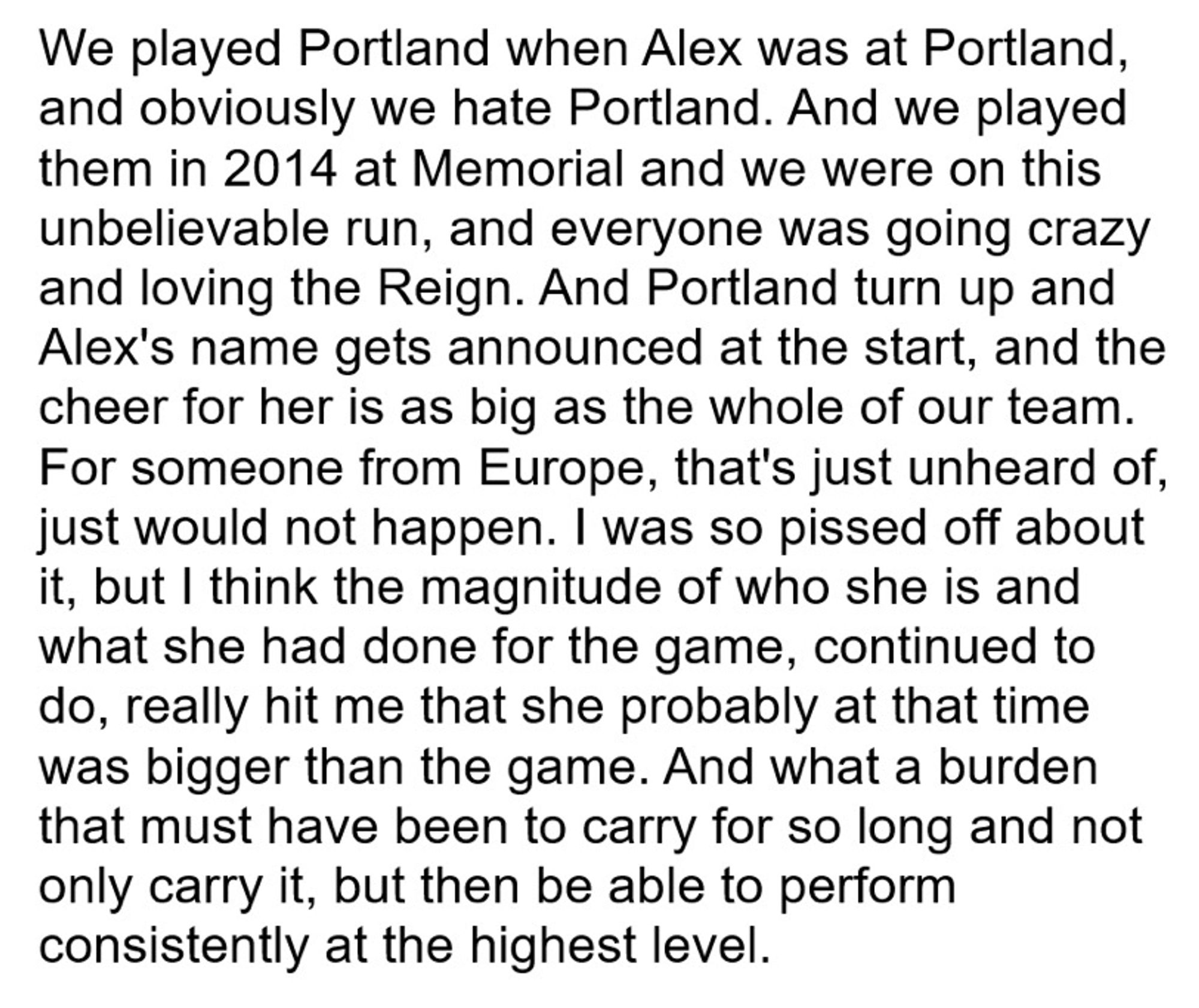 We played Portland when Alex was at Portland, and obviously we hate Portland. And we played them in 2014 at Memorial and we were on this unbelievable run, and everyone was going crazy and loving the Reign. And Portland turn up and Alex's name gets announced at the start, and the cheer for her is as big as the whole of our team.
For someone from Europe, that's just unheard of, just would not happen. I was so pissed off about it, but I think the magnitude of who she is and what she had done for the game, continued to do, really hit me that she probably at that time was bigger than the game. And what a burden that must have been to carry for so long and not only carry it, but then be able to perform consistently at the highest level.