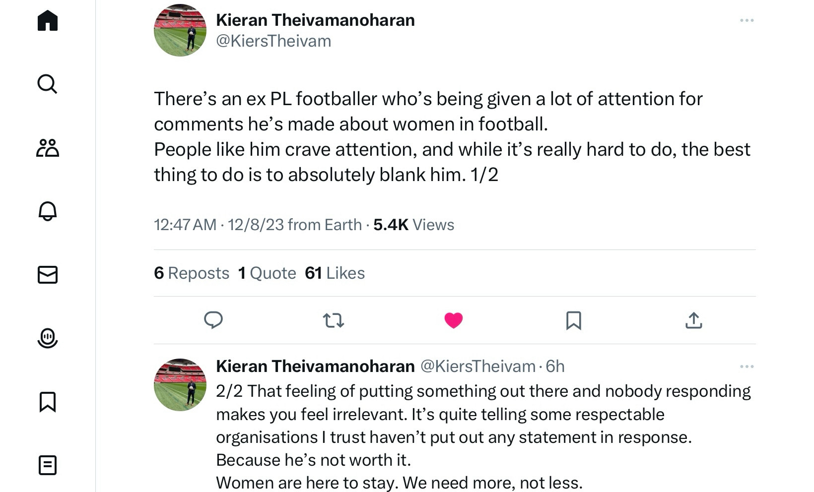 @KiersTheivam
There's an ex PL footballer who's being given a lot of attention for comments he's made about women in football.
People like him crave attention, and while it's really hard to do, the best thing to do is to absolutely blank him. 1/2

Kieran Theivamanoharan @KiersTheivam 
2/2 That feeling of putting something out there and nobody responding makes you feel irrelevant. It's quite telling some respectable organisations I trust haven't put out any statement in response.
Because he's not worth it.
Women are here to stay. We need more, not less.