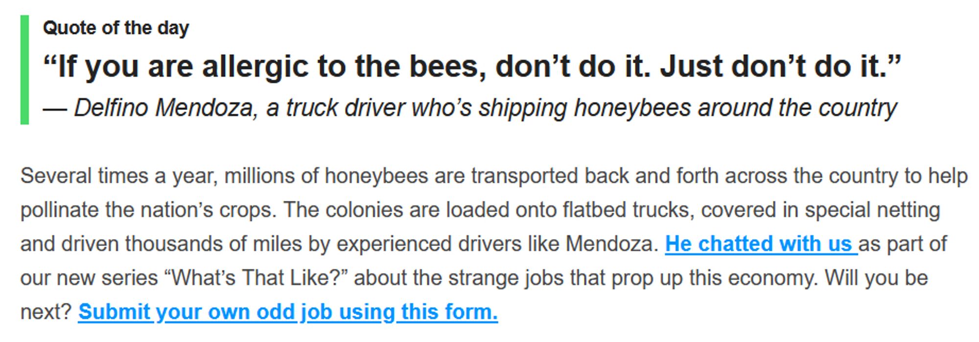 Quote of the day
“If you are allergic to the bees, don’t do it. Just don’t do it.”
— Delfino Mendoza, a truck driver who’s shipping honeybees around the country

Several times a year, millions of honeybees are transported back and forth across the country to help pollinate the nation’s crops. The colonies are loaded onto flatbed trucks, covered in special netting and driven thousands of miles by experienced drivers like Mendoza. He chatted with us as part of our new series “What’s That Like?” about the strange jobs that prop up this economy. Will you be next? Submit your own odd job using this form.