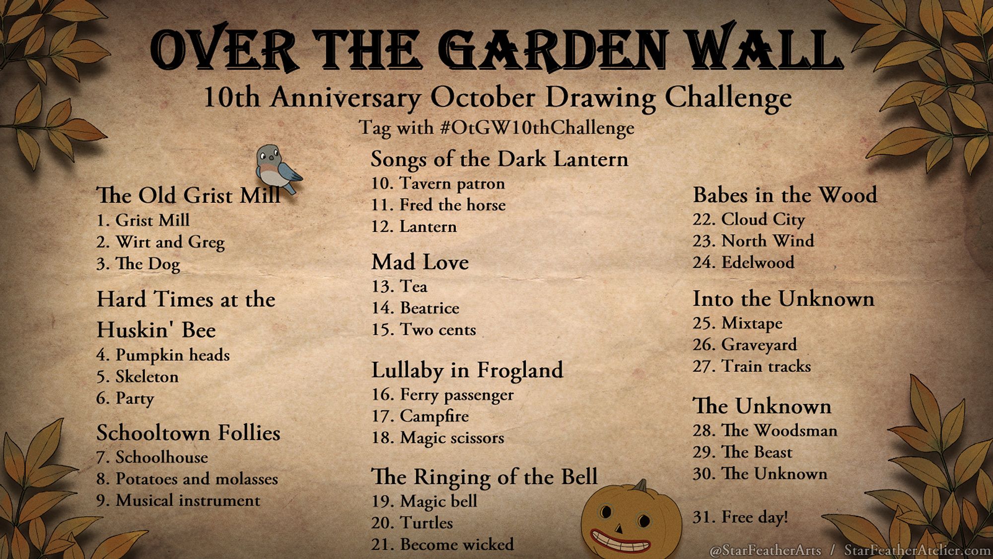 Image listing prompts for a 31 day drawing challenge themed around Over the Garden Wall. Brown autumn leaves decorate the outer edges. Beatrice the bluebird and a carved pumpkin add more decoration. 

Text reads:
Over the Garden Wall
10th anniversary October Drawing Challenge, tag with #OtGW10thChallenge

The Old Grist Mill
1. Grist Mill
2. Wirt and Greg
3. The Dog

Hard Times at the Huskin' Bee
4. Pumpkin heads
5. Skeleton
6. Party

Schooltown Follies
7. Schoolhouse
8. Potatoes and molasses
9. Musical instrument

Songs of the Dark Lantern
10. Tavern patron
11. Fred the horse
12. Lantern

Mad Love
13. Tea
14. Beatrice
15. Two cents

Lullaby in Frogland
16. Ferry passenger
17. Campfire
18. Magic scissors

The Ringing of the Bell
19. Magic bell
20. Turtles
21. Become wicked

Babes in the Wood
22. Cloud City
23. North Wind
24. Edelwood

Into the Unknown
25. Mixtape
26. Graveyard
27. Train tracks

The Unknown
28. The Woodsman
29. The Beast
30. The Unknown
31. Free day!