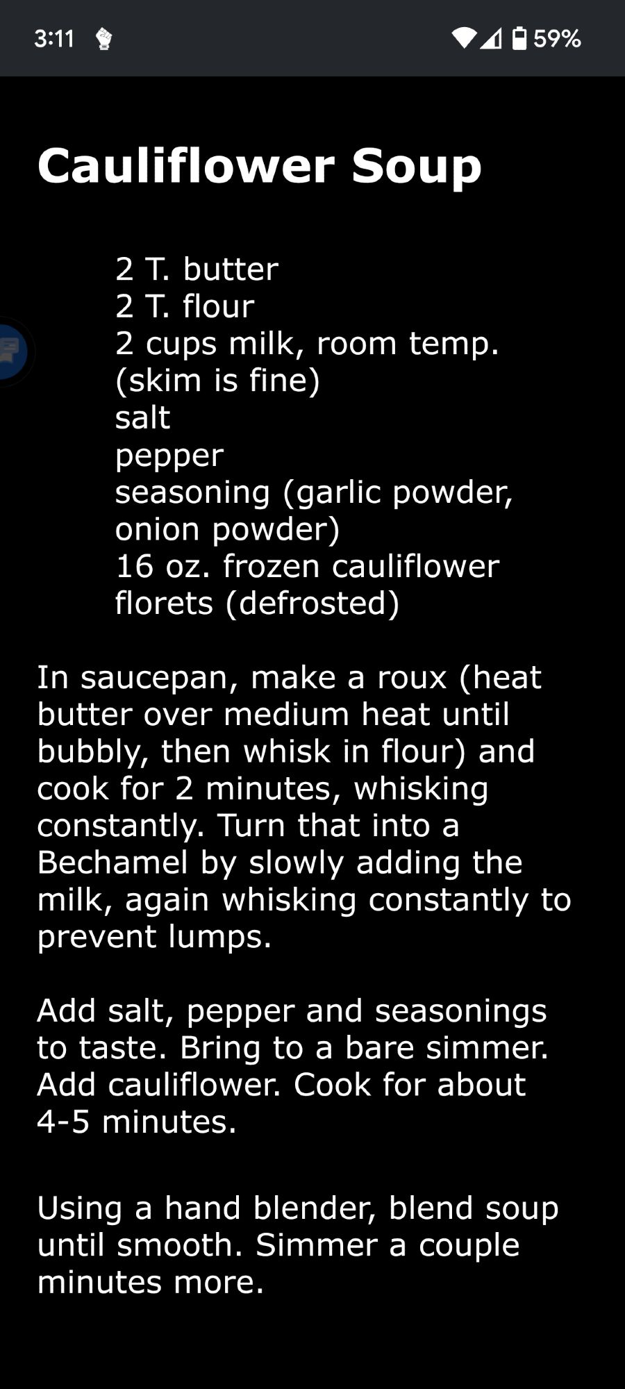 Cauliflower Soup

2 T. butter
2 T. flour
2 cups milk, room temp. (skim is fine)
salt
pepper
seasoning (garlic powder, onion powder)
16 oz. frozen cauliflower florets (defrosted)

In saucepan, make a roux (heat butter over medium heat until bubbly, then whisk in flour) and cook for 2 minutes, whisking constantly. Turn that into a Bechamel by slowly adding the milk, again whisking constantly to prevent lumps.

Add salt, pepper and seasonings to taste. Bring to a bare simmer. Add cauliflower. Cook for about 4-5 minutes.

Using a hand blender, blend soup until smooth. Simmer a couple minutes more.