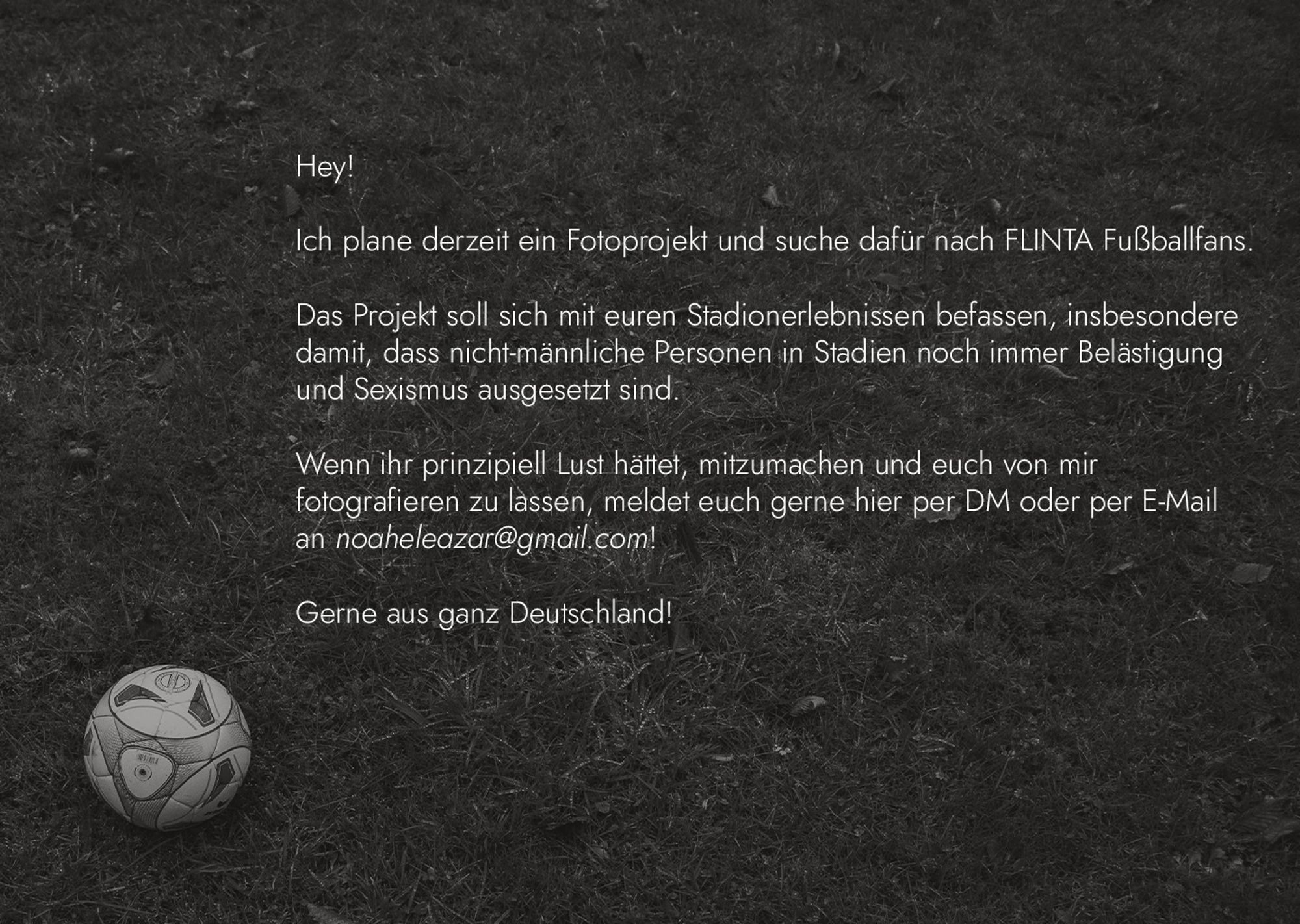 [Im Hintergrund befindet sich ein schwarz weißes Foto von Rasen, Linksunten befindet sich ein Fußball. Im Vordergrund befindet sich ein Text]

[Text:]
Hey!

Ich plane derzeit ein Fotoprojekt und suche dafür nach FLINTA Fußballfans. 

Das Projekt soll sich mit euren Stadionerlebnissen befassen, insbesondere 
damit, dass nicht-männliche Personen in Stadien noch immer Belästigung 
und Sexismus ausgesetzt sind.

Wenn ihr prinzipiell Lust hättet, mitzumachen und euch von mir
fotografieren zu lassen, meldet euch gerne hier per DM oder per E-Mail 
an noaheleazar@gmail.com!

Gerne aus ganz Deutschland!