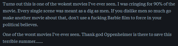 Review about Barbie that is starred as ½ star and says "Turns out this is one of the wokest movies I've ever seen. I was cringing for 90% of the movie. Every single scene was meant as a dig as men. If you dislike men so much go make another movie about that, don't use a fucking Barbie film to force in your political believes.

One of the worst movies I've ever seen. Thank god Oppenheimer is there to save this terrible summer......"