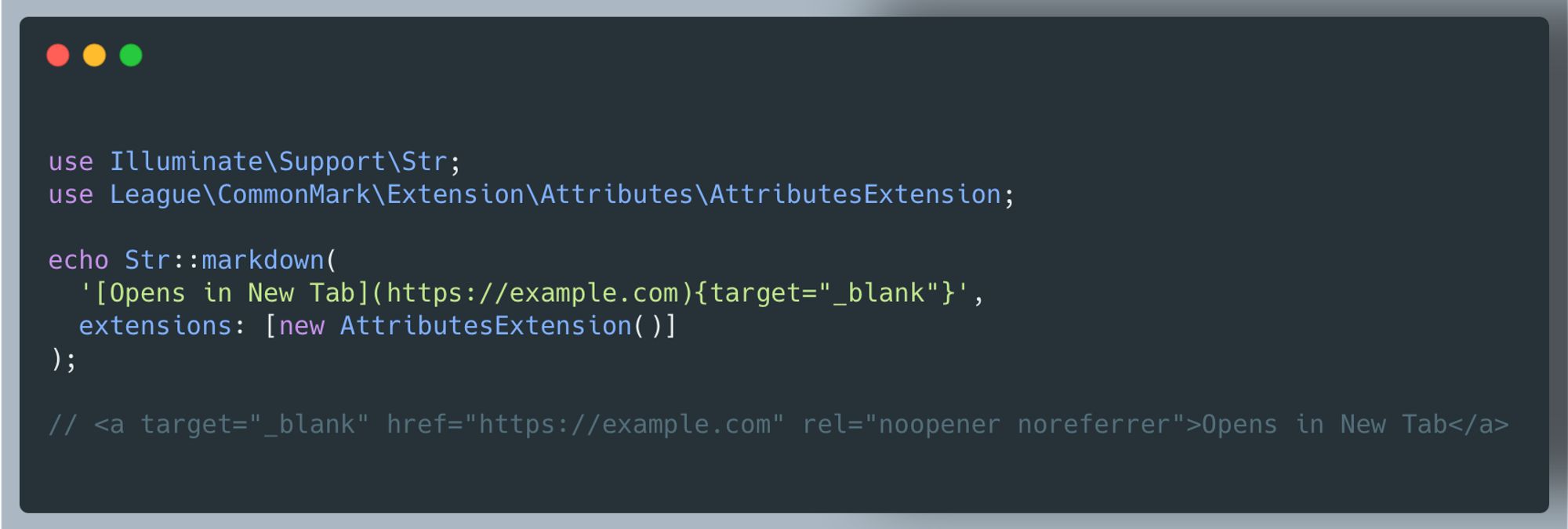 Screenshot of PHP Code:

use Illuminate\Support\Str;
use League\CommonMark\Extension\Attributes\AttributesExtension;

echo Str::markdown(
  '[Opens in New Tab](https://example.com){target="_blank"}',
  extensions: [new AttributesExtension()]
);

// <a target="_blank" href="https://example.com" rel="noopener noreferrer">Opens in New Tab</a>