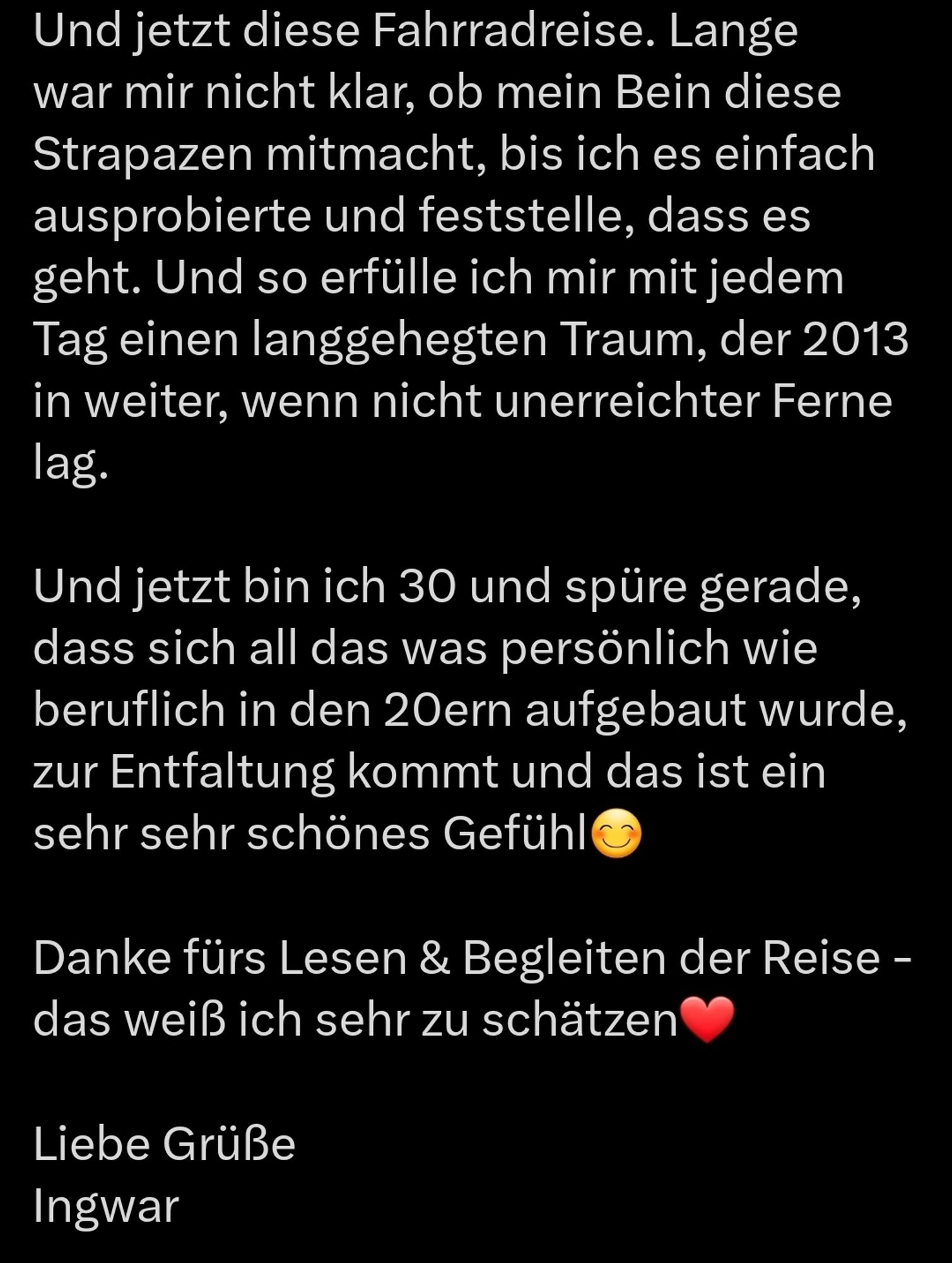 Und jetzt diese Fahrradreise. Lange war mir nicht klar, ob mein Bein diese Strapazen mitmacht, bis ich es einfach ausprobierte und feststelle, dass es geht. Und so erfülle ich mir mit jedem Tag einen langgehegten Traum, der 2013 in weiter, wenn nicht unerreichter Ferne lag.

Und jetzt bin ich 30 und spüre gerade, dass sich all das was persönlich wie beruflich in den 20ern aufgebaut wurde, zur Entfaltung kommt und das ist ein sehr sehr schönes Gefühl😊

Danke fürs Lesen & Begleiten der Reise - das weiß ich sehr zu schätzen❤️

Liebe Grüße
Ingwar
(3/3)