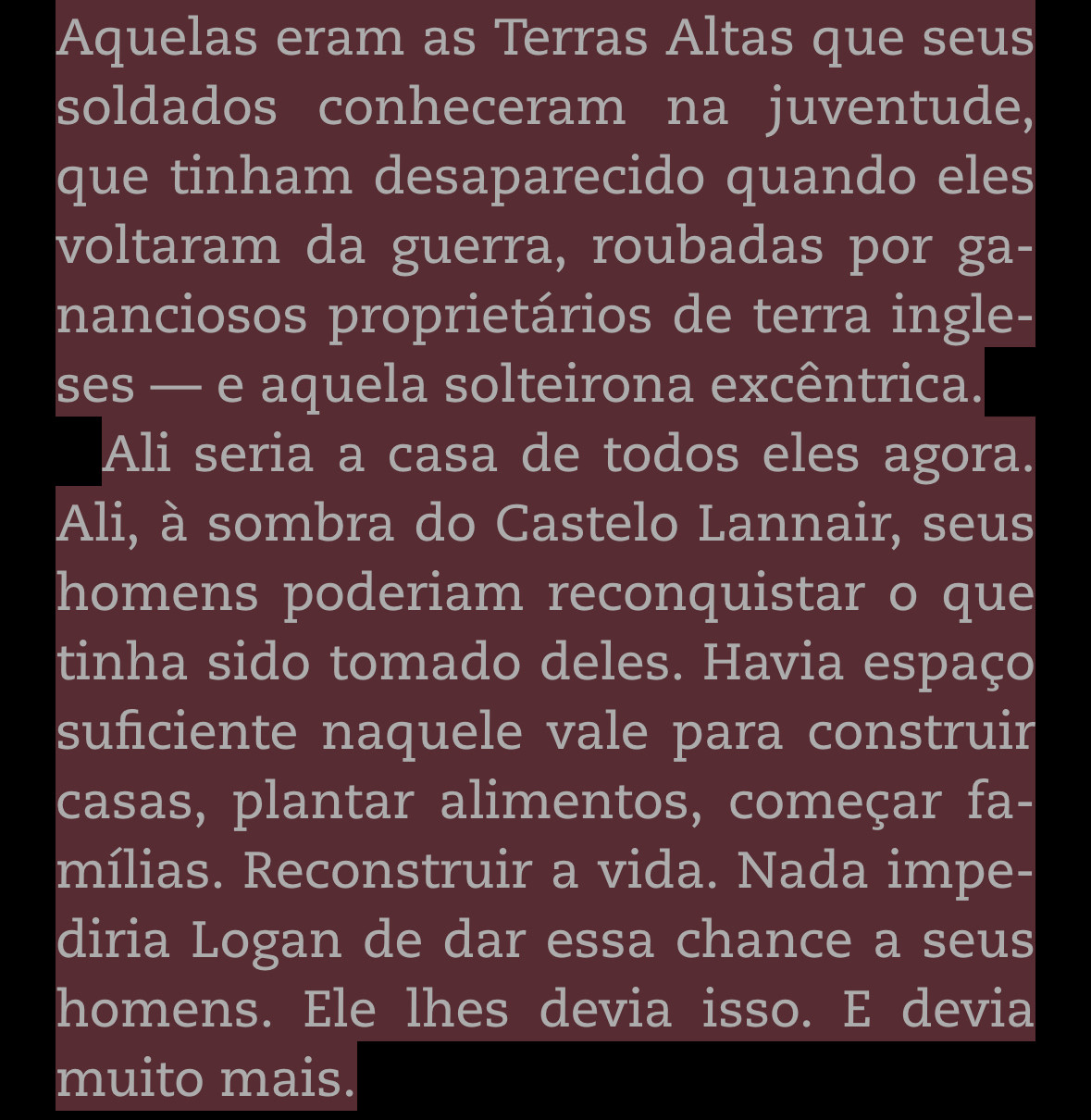 Aquelas eram as Terras Altas que seus soldados conheceram na juventude, que tinham desaparecido quando eles voltaram da guerra, roubadas por gananciosos proprietários de terra ingleses — e aquela solteirona excêntrica.
Ali seria a casa de todos eles agora.
Ali, à sombra do Castelo Lannair, seus homens poderiam reconquistar o que tinha sido tomado deles. Havia espaço suficiente naquele vale para construir casas, plantar alimentos, começar fa-mílias. Reconstruir a vida. Nada impediria Logan de dar essa chance a seus homens. Ele lhes devia isso. E devia muito mais.